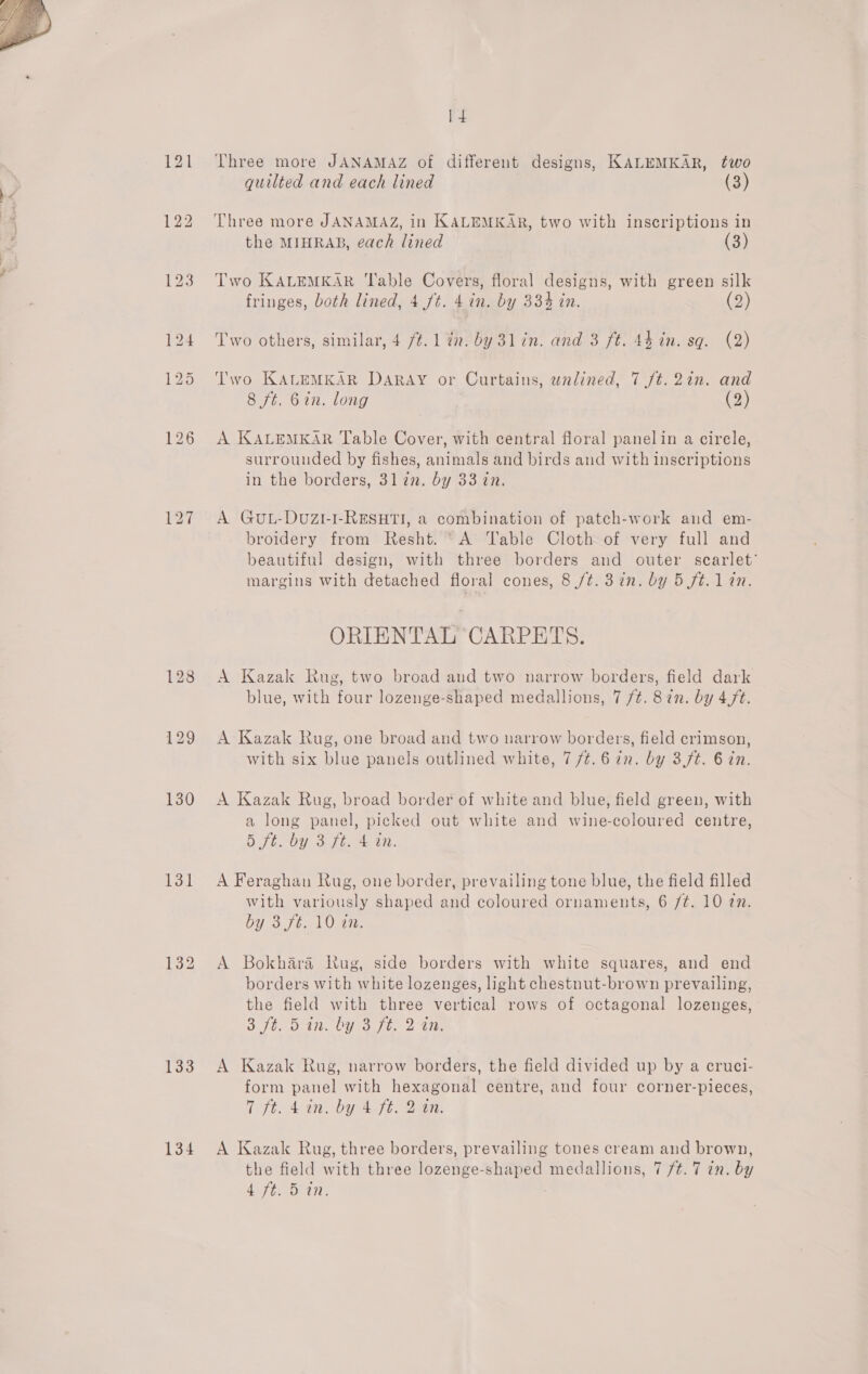  128 131 133 134 1 4 Three more JANAMAZ of different designs, KALEMKAR, two quilted and each lined (3) the MIHRAB, each lined (3) Two KALEMKAR ‘Table Covers, floral designs, with green silk fringes, both lined, 4 ft. 4 in. by 33% in. (2) Two others, similar, 4 /¢. 1 tn. by 3lin. and 3 ft. 44 in. sq. (2) Two KALEMKAR DARAY or Curtains, unlined, 7 ft. 2in. and 8 ft. 6in. long (2) A KALEMKAR Table Cover, with central floral panelin a circle, surrounded by fishes, animals and birds and with inscriptions in the borders, 3l an. by 33 in. A GuL-DuZL-I-RESHTI, a combination of patch-work and em- broidery from Resht. ‘A Table Cloth of very full and beautiful design, with three borders and outer scarlet’ margins with detached floral cones, 8 /t. 3 in. by 5 ft. 1 tn. ORIENTAL CARPETS. A Kazak Rug, two broad and two narrow borders, field dark blue, with four lozenge-shaped medallions, 7 /¢. 87n. by 4,/t. A Kazak Rug, one broad and two narrow borders, field crimson, with six blue panels outlined white, 7 /t.6 in. by 3,ft. 6 in. A Kazak Rug, broad border of white and blue, field green, with a long panel, picked out white and wine-coloured centre, 5 7h, OY. ott. 440. A Feraghan Rug, one border, prevailing tone blue, the field filled with variously shaped and coloured ornaments, 6 /¢. 10 27. by 3 Jt l0an A Bokbhara Rug, side borders with white squares, and end borders with white lozenges, light chestnut-brown prevailing, the field with three vertical rows of octagonal lozenges, Sorta il UUs ou he ite A Kazak Rug, narrow borders, the field divided up by a ecruci- form panel with hexagonal centre, and four corner-pieces, Tftc4 in, by 4b. Ban. A Kazak Rug, three borders, prevailing tones cream and brown, the field with three lozenge-shaped medallions, 7 7/¢. 7 in. by
