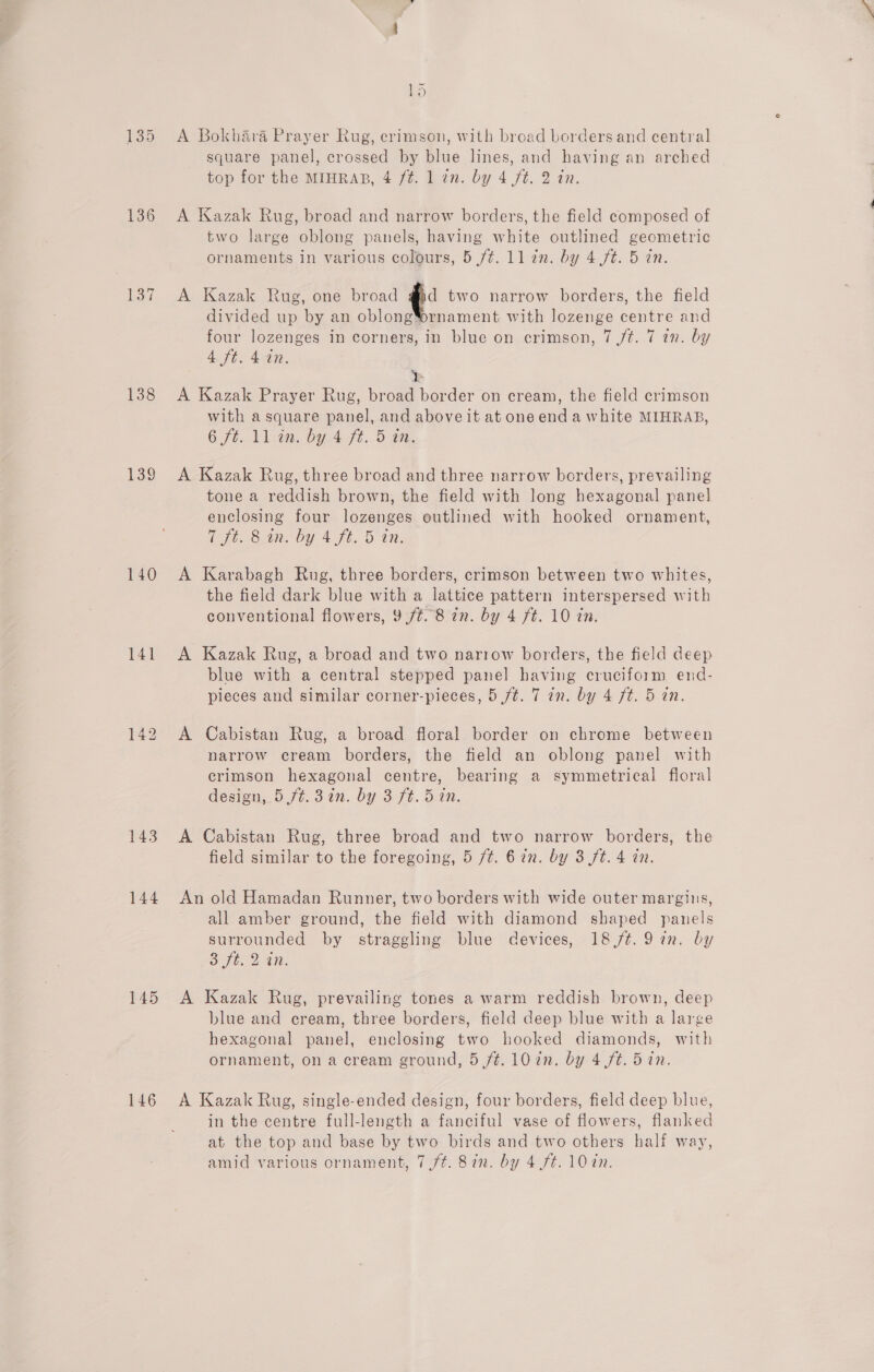 136 137 138 140 141 143 144 145 146 ~ kD A Bokhara Prayer Rug, crimson, with broad borders and central square panel, crossed by blue lines, and having an arched top for the MIHRAB, 4 /é. 1 an. by 4 ft. 2 in. A Kazak Rug, broad and narrow borders, the field composed of two large oblong panels, having white outlined geometric ornaments in various colours, 5 /¢. ll in. by 4 ft. 5 in. A Kazak Rug, one broad @jd two narrow borders, the field divided up by an oblongYornament with lozenge centre and four lozenges in corners, in blue on crimson, 7 jt. 7 in. by at. 40, &amp; A Kazak Prayer Rug, broad border on cream, the field crimson with a square panel, and aboveit at one end a white MIHRAB, 6 6. Lite by Auft.d on A Kazak Rug, three broad and three narrow borders, prevailing tone a reddish brown, the field with long hexagonal panel enclosing four lozenges outlined with hooked ornament, Pipe 8 te by 4 ft, Din. A Karabagh Rug, three borders, crimson between two whites, the field dark blue with a lattice pattern interspersed with conventional flowers, 9 /¢. 8 in. by 4 ft. 10 tn. A Kazak Rug, a broad and two narrow borders, the field deep blue with a central stepped panel having cruciform end- pieces and similar corner-pieces, 5 /¢. 7 in. by 4 ft. 5 in. A Cabistan Rug, a broad floral border on chrome between narrow cream borders, the field an oblong panel with crimson hexagonal centre, bearing a symmetrical floral design, 5 ft. 37n. by 3 ft. Sin. A Cabistan Rug, three broad and two narrow borders, the field similar to the foregoing, 5 /¢t. 6 in. by 3 ft. 4 an. An old Hamadan Runner, two borders with wide outer margins, all amber ground, the field with diamond shaped panels surrounded by straggling blue devices, 18/¢.9 in. by Bb. 24; A Kazak Rug, prevailing tones a warm reddish brown, deep blue and cream, three borders, field deep blue with a large hexagonal panel, enclosing two hooked diamonds, with ornament, on a cream ground, 5 /¢. 10 in. by 4 ft. 5 in. A Kazak Rug, single-ended design, four borders, field deep blue, in the centre full-length a fanciful vase of flowers, flanked at the top and base by two birds and two others half way, amid various ornament, 7,/¢. 8in. by 4 ft. 107n.