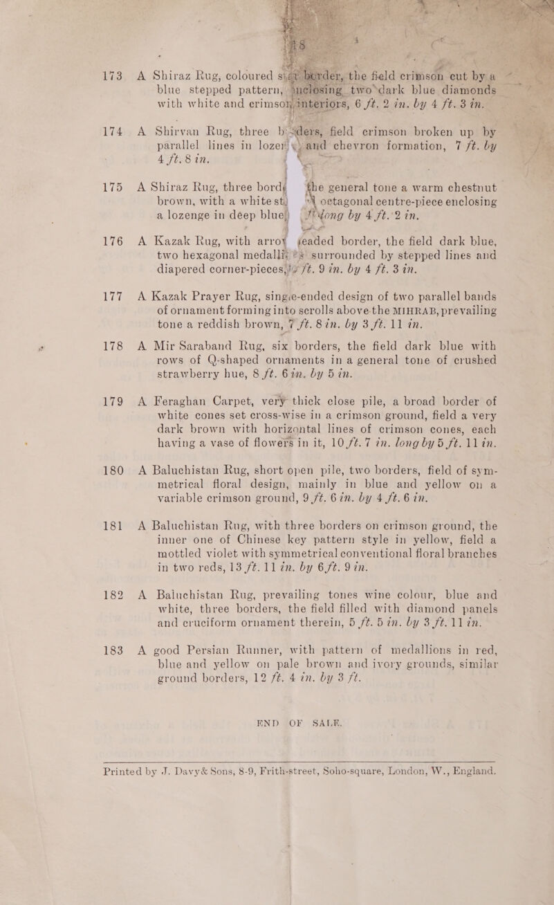 173 174 175 176 Lie 178 179 180 181    A Shiraz Rug, coloured si a blue stepped pattern, with white and orn A Shirvan Rug, three b:wders, field crimson broken up by parallel lines in lozer, % and chevron formation, 7 ft. by 4 ft. 8 in. interiors, 6 ft, 2 in. by 4 Jb.38 Th Le brown, with a whitest) | | octagonal centre-piece enclosing a lozenge in deep blue) J’ Yong by 4 ft.°2 in. A Kazak Rug, with arroy seaded border, the field dark blue, two hexagonal medalliy ®s surrounded ye stepped lines and diapered corner-pieces,!4 /t. 9 in. by 4 ft. 3 in. A Kazak Prayer Rug, siieetended design of two parallel bands of ornament forming into scrolls above the MIHRAB, prevailing tone a reddish brown, 7 /¢. 82n. by 3 ft. 11 an. A Mir Saraband Rug, six borders, the field dark blue with rows of (-shaped ornaments in a general tone of crushed strawberry hue, 8 ft. 622. by 5 in. A Feraghan Carpet, very thick close pile, a broad border of white cones set cross-wise in a crimson ground, field a very dark brown with horizontal lines of crimson cones, each having a vase of flowers in it, 10,/¢. 7 tn. long by 5 ft. 11 in. A Baluchistan Rug, short open pile, two borders, field of sym- metrical floral design, mainly in blue and yellow on a variable crimson ground, 9 ft. 67n. by 4 ft. 6 in. A Baluchistan Rug, with three borders on crimson ground, the inner one of Chinese key pattern style in yellow, field a mottled violet with symmetrical conventional floral branches in two reds, 13 (ft: 11 aaby 65%. 9 an: A Baiuchistan Rug, prevailing tones wine colour, blue and white, three borders, the field filled with diamond panels and cruciform ornament therein, 5 ft. 5 in. by 3 ft. 11 in. A good Persian Runner, with pattern of medallions in red, ground borders, 12 /¢. 4 in. by 3 ft. END OF SALE,   f3 an