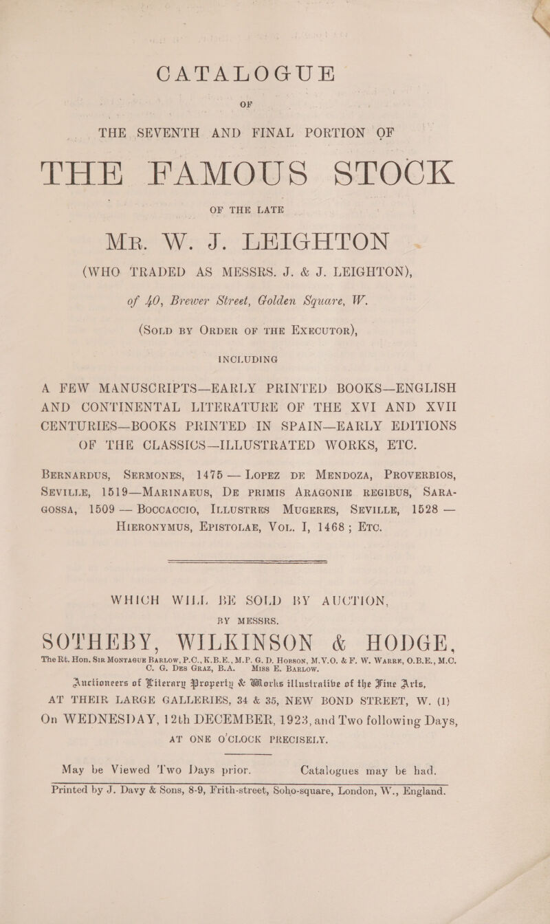 CATALOGUE THE SEVENTH AND FINAL PORTION OF THE FAMOUS STOCK OF THE LATE Mr. W. J. LEIGHTON (WHO TRADED AS MESSRS. J. &amp; J. LEIGHTON), of 40, Brewer Street, Golden Square, W. (Soup By OrpER oF THE ExucuTor), INCLUDING A FEW MANUSCRIPTS—EARLY PRINTED BOOKS—ENGLISH AND CONTINENTAL LITERATURE OF THE XVI AND XVII CENTURIES—BOOKS PRINTED -IN SPAIN—EARLY EDITIONS OF THE CLASSICS—ILLUSTRATED WORKS, ETC. BERNARDUS, SERMONES, 1475 — Lopez DE MENDOZA, PROVERBIOS, SEVILLE, 1519—MARINAEUS, DE PRIMIS ARAGONIE. REGIBUS, SARA- GossaA, 1509 — Boccaccio, ILLUSTRES MUGERES, SEVILLE, 1528 — HigRONYMUS, EpisToLAE, Vou. I, 1468; Ere. WHICH WILL BE SOLD BY AUCTION, BY MESSRS. SOTHEBY, WILKINSON &amp; HODGE, The Rt. Hon. Sir MonraévE Bartow, P.C., K.B.E., M.P. G. D. Hopson, M.V.O. &amp; F. W. Warre, O.B.E., M.O. ; G. Des Graz, B.A. Miss E. BARLow. Auctioneers of Literary Property &amp; Works illustrative of the Fine Arts, AT THEIR LARGE GALLERIES, 34 &amp; 35, NEW BOND STREET, W. (1) AT ONE OCLOCK PRECISELY. May be Viewed ‘lwo Days prior. Catalogues may be had. Printed by J. Davy &amp; Sons, 8-9, Frith-street, Soho-square, London, W., England.