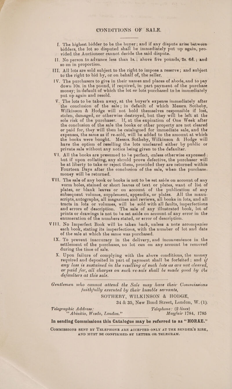 CONDITIONS OF SALE. [, The highest bidder to be the buyer; and if any dispute arise between bidders, the lot so disputed shall be immediately put up again, pro- vided the Auctioneer cannot decide the said dispute. [1. No person to advance less than 1s.; above five pounds, 2s. 6d.; and so on in proportion. III. All lots are sold subject to the right to impose a reserve; and subject to the right to bid by, or on behalf of, the seller. IV. The purchasers to give in their names and places of abode, and to pay down 10s. in the pound, if required, in part payment of the purchase money; in default of which the lot or lots purchased to be immediately put up again and resold. V. The lots to be taken away, at the buyer’s expense immediately after the conclusion of the sale; in default of which Messrs. Sotheby, Wilkinson &amp; Hodge will not hold themselves responsible if lost, stolen, damaged, or otherwise destroyed, but they will be left at the sole risk of the purchaser. If, at the expiration of One Week after the conclusion of, the sale the books or other property are not cleared or paid for, they will then be catalogued for immediate sale, and the expenses, the same as if re-sold, will be added to the amount at which the books were bought. Messrs. Sotheby, Wilkinson &amp; Hodge will have the option of reselling the lots uncleared either by public or private sale without any notice being given to the defaulter. Vi. All the books are presumed to he perfect, unless otherwise expressed ; but if upon collating, any should prove defective, the purchaser will be at liberty to take or reject them, provided they are returned within Fourteen Days after the conclusion of the sale, when the purchase- money will be returned. VII. The sale of any book or books is not to be set aside on account of any vorm holes, stained or short leaves of text or plates, want of list of plates, or blank leaves or on account of the publication of any subsequent volume, supplement, appendix, or Ne All the manu- scripts, autographs, all magazines ay reviews, all books in lots, and all tracts in lots or volumes, will be sold with all faults, imperfections and errors of description. The sale of any illustrated book, lot of prints or drawings is not to he set aside on account of any error in the enumeration of the numbers stated, or error of description. VIII. No Imperfect Book will be taken back, unless a note accompanies each eon stating its imperfections, with the number of lot and date of the sale at which the same was purchased. [X. To prevent inaccuracy in the delivery, and inconvenience in the settlement of the purchases, no lot can on any account be removed during the time of sale. X. Upon failure of complying with the above conditions, the money required and deposited in part of payment shall be forfeited: and 2/ any loss 18 sustained in the reselling of such lots as are not cleared, or paid for, all charges on such re-sale shall be made good by the defaulters at this sale. Gentlemen who cannot attend the Sale may have their Commissions farthfully executed by their humble servants, SOTHEBY, WILKINSON &amp; HODGE, 34 &amp; 35, New Bond Street, London, W. (1). Telegraphic Address: T'elephone: (2 lines) ** Abinitio, Wesdo, London.”’ Mayfair 1784, 1785 In sending Commissions this Catalogue may be referred to as ‘‘ HORAE.” CoMMISSIONS SENT BY TELEPHONE ARE ACCEPTED ONLY AT THE SENDER’S RISK, AND MUST BE CONFIRMED: BY LETTBR OR. TELEGRAM.