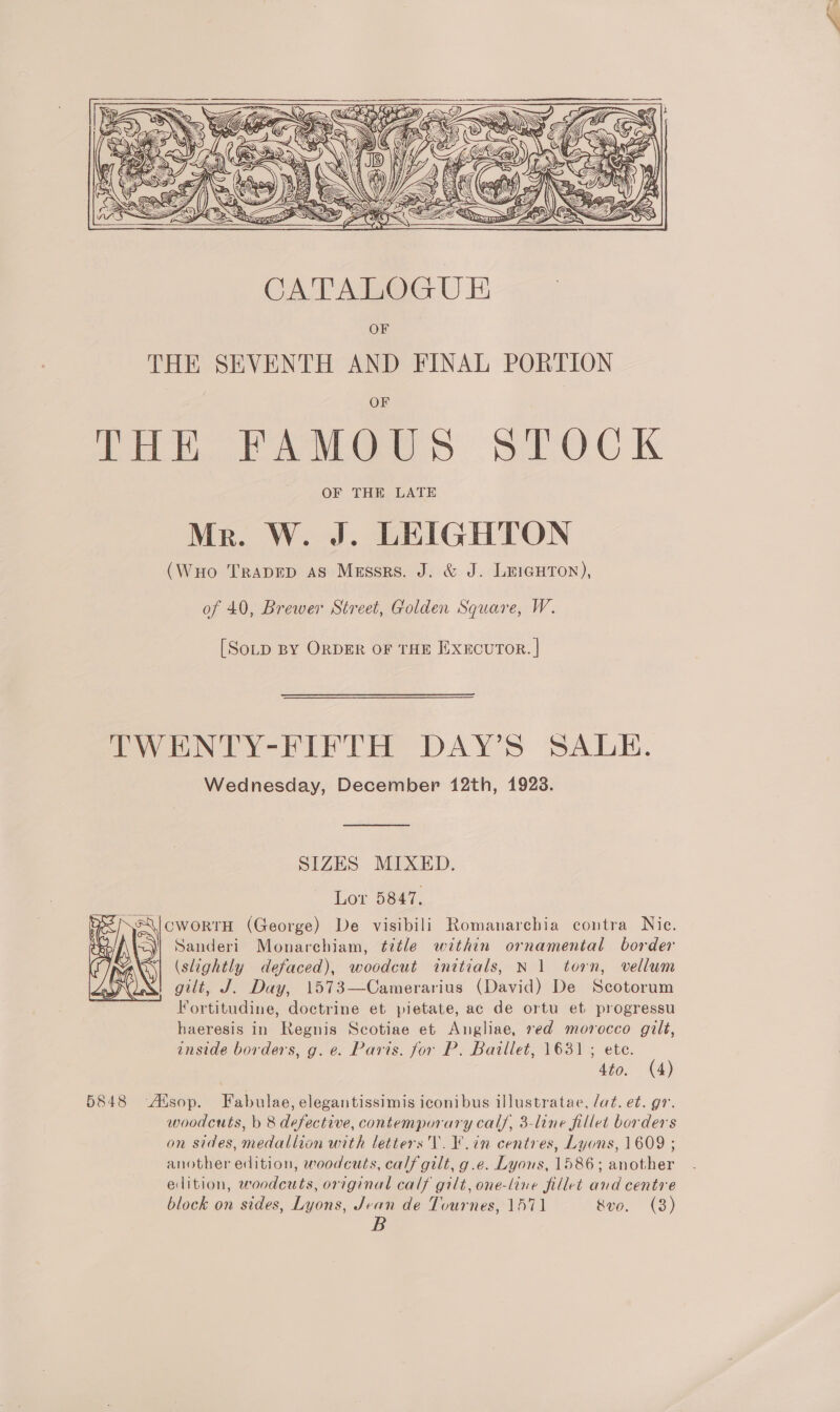 C@ eS ~~ S xc ID SY Z 4s BIG i) SAY Me G MP4 i, is &lt;2  CATALOGUE OF THE SEVENTH AND FINAL PORTION ti eles SOC ik OF THE LATE Mr. W. J. LEIGHTON (WuHo TRADED AS Messrs. J. &amp; J. LEIGHTON), of 40, Brewer Street, Golden Square, W. [SoD BY ORDER OF THE EXECUTOR. | TWENTY-FIFTH DAY’S SALE. Wednesday, December 12th, 1923. SIZES MIXED. Lor 5847, CWORTH (George) De visibili Romanarchia contra Nic. Sanderi Monarchiam, title within ornamental border (slightly defaced), woodcut initials, N 1 torn, vellum gilt, J. Day, 1573—Camerarius (David) De Scotorum Fortitudine, doctrine et pietate, ac de ortu et progressu haeresis in Regnis Scotiae et Angliae, ved morocco gilt, inside borders, g. e. Paris. for P, Baillet, 1631 ; ete. 5848 Atsop. Fabulae, elegantissimis iconibus illustratae, Jat. et. gr. woodcuts, b 8 defective, contemporary calf, 3-line fillet borders on sides, medallion with letters V. ¥.in centres, Lyons, 1609 ; another edition, woodcuts, calf gilt, g.e. Lyons, 1586; another edition, woodcuts, original calf gilt, one-line fillet and centre block on sides, Lyons, Jean de Tournes, 1571 &amp;vo. (8) B 