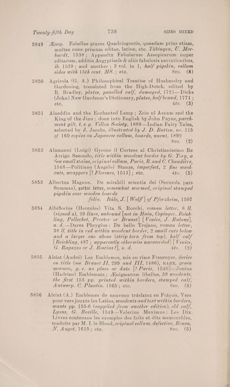 5850 5851 5852 5853 5854 5856 multae nune primum editae, latine, ete. 7ubingen, U. Mor- hardt, 1538; Appendix Fabularum Aesopicarum nuper editarum, additis Aegyptiacis &amp; aliis fabulosis narrationibus, ib. 1539; and another; 3 vol. in 1, half pigskin, vellum sides with 15th cent. MS. ; ete. 8vo. (8) Agricola (G. A.) Philosophical Treatise of Husbandry and Gardening, translated from the High-Dutch, edited by R. Bradley, plates, panelled calf, damaged, 1721—Dicks (John) New Gardener’s Dictionary, plates, half bound, 1771 ; ete. 4to. (3) Alaeddin and the Enchanted Lamp; Zein ul Asnam and the King of the Jinn: done into English by John Payne, parch- ment gilt, t.e.g. Villon Society, 1889—Indian Fairy Tales, selected by J. Jacobs, i/lustrated by J. D. Batten, no. 115 of 160 copies on Japanese vellum, boards, uncut, 1892 8vo. (2) Alamanni (Luigi) Gyrone il Cortese al Christianissimo Re Arrigo Secondo, title within woodcut border by G. Tory, a few small stains, original vellum, Paris, R.and C. Chaudiere, 1548—Politiano (Angelo) Stanze, imperfect, 2 fine wood- cuts, wrappers |? Florence, 1513]; ete. 4to. (5) Albertus Magnus. De mirabili scientia dei (Secunda pars Summae), gothic letter, somewhat wormed, original stamped pigskin over wooden boards folio. Bédle, J.| Wolff | of Pforzheim, 1507 Albiflorius (Hercules) Vita S. Rocchi, roman letter, 8 Ul. (signed a), 29 lines, unbound {not in Hain, Copinger, Reich- ling, Pellechet, Proctor or Brunet] [| Venice, J. Rubeus], nm. d.—Dares Phrygius: De bello Trojano, roman letter, 38 Il. title in red within woodcut border, 2 small cuts below and a larger one above (strip torn from top), half calf | Reichling, 487 ; apparently otherwise unrecorded | { Venice, G. Ragazzo or J. Roscius ?), n. d. tiie.) Alciat (André) Les Emblemes, mis en rime Francoyse, device on title (see Brunet IT, 299 and IIT, 1486), RARE, green morocco, g.e. no place or date [? Paris, 1540]—Junius (Hadrian) Emblemata ; Atnigmatum libellus, 58 woodcuts, the first 153 pp. printed within borders, stamped calf, Antwerp. C. Plantin. 1565 ; ete. 8vo. (6) Alciat (A.) Emblemes de nouveau traslatez en Fracois, Vers pour vers jouxte les Latins, woodcuts and text within borders, wants pp. 155-6 (supplied from another edition), old calf, Lyons, G. Roville, 1549—Valerius Maximus: Les Dix. Livres contenans les exemples des faits et dits memorables, traduits par M. I. le Blond, original vellum, defective, Rouen,