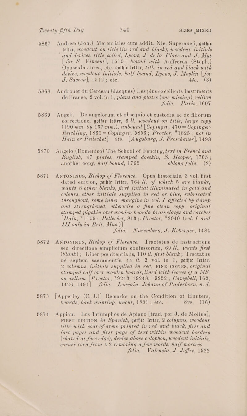 5867 5868 5869 53870 5871 5872 Andrew (Joh.) Mercuriales cum addit. Nic. Superancii, gothic letter, woodcut on title (in red and black), woodcut initials ‘and devices, title soiled, Lyons, J. deia Place and J. Myt [ for S. Vincent], 1510; bound with Auffrerus (Steph.) Opuscula aurea, ete. gothic letter, t7t/e in red and black with device, woodcut initials, half bound, Lyons, J. Moylin {for J. Saccon], 1512; ete. 4to. (3) Androuet du Cerceau (Jacques) Les plus excellents Bastiments de France, 2 vol.in 1, plans and plates (one missing), vellum Solio. Paris, 1607 Angeli. De angelorum et obsequio et custodia ac de filiorum correctione, gothic letter, 6 Ul. woodcut on title, large copy (190 mm. by 137 mm.), unbound | Copinger, 470 = Copinger- Reichling, 1860 = Copinger, 5856; Proctor, *1825; not in Hain or Pellechet| 4to. [Augsburg, J. Froschauer], 1498 Angelo (Domenico) The School of Fencing, teat in Hrench and English, 47 plates, stamped doeskin, S. Hooper, 1765 ; another copy, half bound, 1765 oblong folio. (2) ANTONINUS, Bishop of Florence. Opus historiale, 3 vol. first dated edition, gothte letter, 764 //. of which 5 are blanks, wants 8 other blanks, first initial illuminated in gold and colours, other initials supplied in red or blue, rubricated throughout, some inner margins in vol. I affected by damp and strengthened, otherwise a fine clean copy, original stamped pigskin over wooden boards, brass clasps and catches [ Hain, *1159; Pellechet, 813 ;. Proctor, *2040 (vol. I and TI only in Brit. Mus.) | folio. Nuremberg, J. Koberger, 1484 ANYTONINUS, Bishop of Florence. Tractatus de instructione seu directione simplicium confessorum, 69 //., wants first (blank) ; (liber poenitentialis, 110 UZ. first blank; Tractatus de septem sacramentis, 44 //. 3 vol. in 1, gotfte letter, 2 columns, initials supplied in red, FINE COPIES, original stamped calf over wooden boards, lined with leaves of a MS. on vellum | Proctor, *9243, T9248, 19252; Campbell, 162, 1426, 1491] folio. Louvain, Johann of Paderborn, n. d. [Apperley (C. J.)] Remarks on the Condition of Hunters, boards, back wanting, uncut, 1831 ; ete. 8vo. (16) Appian. Los Triumphos de Apiano [trad. por J. de Molina], FIRST EDITION in Spanish, gothic letter, 2 columns, woodcut title with coat-of-arms printed in ved and black, first and last pages and first page of teat within woodcut borders (shaved at fore-edge), device above colophon, woodcut initials, corner torn from A 2 removing a few words, half morocco folio. Valencia, J. Joffre, 1522