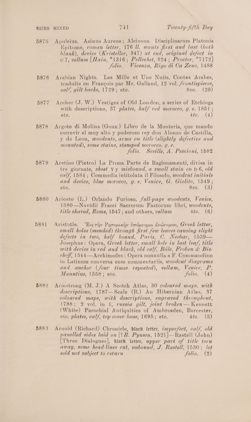 5875 5876 5877 5878 5879 5880 5881 5882 5883 Apuleius. Asinus Aureus; Alcinous. Disciplinarum Platonis Epitome, roman letter, 176 Ul. wants first and last (both blank), device (Kristeller, 347) at end, original defect in c7, vellum [Hain, *1316; Pellechet, 924; Proctor, *7172] folio. Vicenza, Rigo di Ca Zeno, 1488 Arabian Nights. Les Mille et Une Nuits, Contes Arabes, traduits en Francois par Mr. Galland, 12 vol. frontispieces, calf, gilt backs, 1729; ete. 8vo. (29) Archer (J. W.) Vestiges of Old London, a series of Etchings with descriptions, 37 plates, half red morocco, g. é. 1851 ; ete. 4to. (4) Argote di Molina (Gonz.) Libro de la Monteria, que mando escrevir el muy alto y poderoso rey don Alonzo de Castilla, y de Leon, woodcuts, arms on title (slightly defective and mounted), some stains, stamped morocco, g. é. ; folio. Seville, A. Pescioni, 1582 Aretino (Pietro) La Prima Parte de Ragionamenti, divisa in tre giornate, sheet Yy misbound, a small stain on D 6, old calf, 1584; Commedia intitolata il Filosofo, woodcut initials and device, blue morocco, g.e. Venice, G. Giolito, 1549; ete. 8vo. (3) Ariosto (L.) Orlando Furioso, full-page woodcuts, Venice, 1580 —Novidii Fracci Sacrorum Fastorum libri, woodcuts, title shaved, Rome, 1547; and others, vellum 4to. (6) Aristotle. °Kus rv Pyropuxijv tréuvnua avevupov, Greek letter, small holes (mended) through first few leaves causing slight defects in two, half bound, Paris, C. Neobar, 1539— Josephus: Opera, Greek letter, small hole in last leaf, title with device in red and black, old calf, Bale, Froben &amp; Bis- choff, 1544—Archimedes: Opera nonnulla a F. Commandino in Latinum conversa cum commentariis, woodcut diagrams and anchor (four times repeated), vellum, Venice, P. Manutius, 1558; ete. folio. (4) descriptions, 1787—Scale (B.) An Hibernian Atlas, 37 coloured maps, with descriptions, engraved throughout, 1788; 2 vol. in 1, russia gilt, joint broken — Kennett (White) Parochial Antiquities of Ambrosden, Burcester, ete. plates, calf, top cover loose, 1695; ete. 4to. (5) Arnold (Richard) Chronicle, dlark letter, imperfect, calf, old panelled sides laid on [tR. Pynson, 1521|—Rastell (John) [Three Dialogues], black letter, apper part of title torn away, some head-lines cut, unbound, J. Rastell, 1530; lot