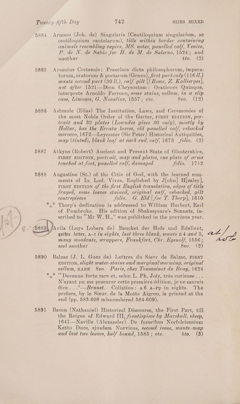 5884 Arnono (Joh. de) Singularia (Centiloquium singularium, ac centiloquium cautelarum), ¢dtle within border containing animals resembling tapirs, MS. notes, panelled calf, Venice, P. de N. de Sabio for H. de M. de Salerno, 1524; and another 4to. (2) 5885 Arsenius Cretensis: Praeclara dicta philosophorum, impera- torum, oratorum &amp; poetarum (Greece), first part only (116 I.) wants second part (30 1l.), calf gilt [1 Rome, Z. Kallierges], not after 1521—Dion Chrysostom: Orationes Quinque, case, Limoges, G. Novalius, 1557; ete. 8vo. (12) 5886 Ashmole (Elias) The Institution, Laws, and Ceremonies of the most Noble Order of the Garter, FIRST EDITION, por- trait and 32 plates (Lowndes gives 30 only), mostly by Hollar, has the Hrrata leaves, old panelled calf, rebacked morocco, 1672—Leycester (Sir Peter) Historical Antiquities, map (tinted), blank leaf at each end, calf, 1673 folio. (2) 5887 Atkyns (Robert) Ancient and Present State of Glostershire, FIRST EDITION, portrait, map and plates, one plate of arms touched at foot, panelled calf, damaged FOO m edd) 5888 Augustine (St.) of the Citie of God, with the learned com- ments of Io. Lud. Vives, Englished by Jlobn] Hl[ealey], FIRST EDITION of the first English translation, edges of title Frayed, some leaves stained, original calf, rebacked, gilt centrepieces folio. G. Eld | for T. Thorp], 1610 *.* Thorp’s dedication is addressed to William Herbert, Earl of Pembroke. His edition of Shakespeare’s Sonnets, in- scribed to Mr W. H.,” was published in the previous year.  Avila (Luys Lobera de) Bancket der Hofe und Edellent, gothic letter, A-1 in ecghts, last three blank, wants B4 and 5, many woodcuts, wrappers, Frankfort, Chr. Hgenolf, 1556 ; and another 8vo. (2) 5890 Balzac (J. L. Guez de) Lettres du Sievr de Balzac, FIRST EDITION, slight water-stains and marginal worming, original vellum, RARE 8vo0. Paris, chez Toussainct du Bray, 1624 y* “Devenue forte rare et, selon L. Ph. Joly, trés curieuse... N’ayant pu me procurer cette premiére édition, je ne saurais dire. . .”-—Brunet. Collation: a6 A—Pp in eights. The preface, by le Sieur. de la Motte Aigrou, is printed at the end (pp. 583-608 misnumbered 584-609). oy 5891 Bacon (Nathaniel) Historical Discourse, the First Part, till the Reigne of Edward ITI, frontispiece by Marshall, sheep, 1641—Naville (Alexander) De furoribus Norfolciensium Ketto Duce, ejusdem Norvicus, second issue, wants -map and last two leaves, half bound, 1585 ; ete. 4to. (3)