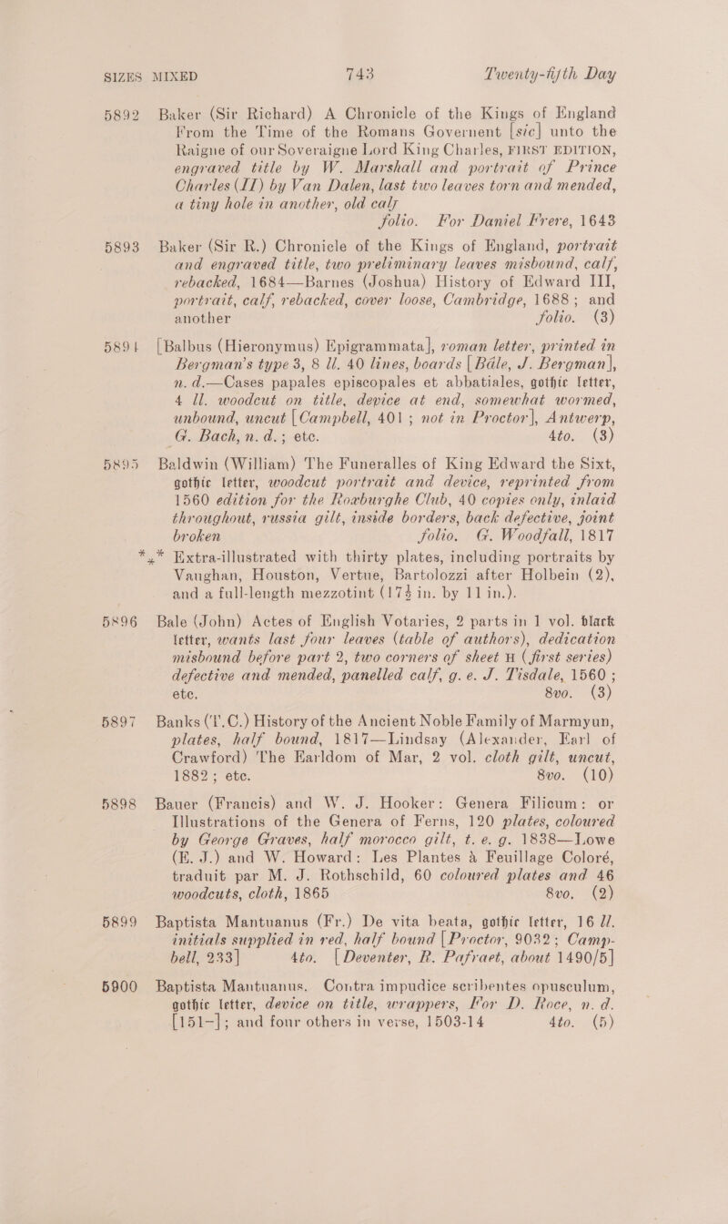 5892 5893 589 | H&amp;95 5896 5898 5899 5900 Baker (Sir Richard) A Chronicle of the Kings of England From the Time of the Romans Governent [sic] unto the Raigne of our Soveraigne Lord King Charles, FIRST EDITION, engraved title by W. Marshall and portrait of Prince Charles IT) by Van Dalen, last two leaves torn and mended, a tiny hole in another, old caly | folio. For Daniel Frere, 1643 Baker (Sir R.) Chronicle of the Kings of England, portrazt and engraved title, two preliminary leaves misbound, calf, rebacked, 1684—Barnes (Joshua) History of Edward III, portrait, calf, rebacked, cover loose, Cambridge, 1688; and another folio. (8) [Balbus (Hieronymus) Epigrammata], roman letter, printed in Bergman’s type 3, 8 ll. 40 lines, boards | Bale, J. Bergman], n. d.—Cases papales episcopales et abbatiales, gothtc letter, 4 Jl. woodcut on title, device at end, somewhat wormed, unbound, uncut | Campbell, 401; not in Proctor], Antwerp, G. Bach, n.d. ; ete. 4to. (3) Baldwin (William) The Funeralles of King Edward the Sixt, gothic letter, woodcut portrait and device, reprinted from 1560 edition for the Roaburghe Club, 40 copies only, inlaid throughout, russia gilt, inside borders, back defective, joint broken Jolio. G. Woodfall, 1817 Vaughan, Houston, Vertue, Bartolozzi after Holbein (2), and a full-length mezzotint (174 in. by 11 in.). Bale (John) Actes of English Votaries, 2 parts in 1 vol. black letter, wants last four leaves (table of authors), dedication misbound before part 2, two corners of sheet H ( first series) defective and mended, panelled calf, g.e. J. Tisdale, 1560 ; ete. 8vo. (3) Banks (‘I'.C.) History of the Ancient Noble Family of Marmyun, plates, half bound, 1817—Lindsay (Alexander, Earl of Crawford) The Earldom of Mar, 2 vol. cloth gilt, uncut, 1882; ete. 8vo. (10) Bauer (Francis) and W. J. Hooker: Genera Filicum: or Illustrations of the Genera of Ferns, 120 plates, coloured by George Graves, half morocco gilt, t. e. g. 1838—Lowe (KE. J.) and W. Howard: Les Plantes &amp; Feuillage Coloré, traduit par M. J. Rothschild, 60 coloured plates and 46 woodcuts, cloth, 1865 8vo. (2) Baptista Mantuanus (Fr.) De vita beata, gothic letter, 16 J7. initials supplied in red, half bound | Proctor, 9032; Camp- bell, 233] Ato. | Deventer, R. Pafraet, about 1490/5] Baptista Mantuanus. Contra impudice seribentes opusculum, gothic letter, device on title, wrappers, Kor D. Roce, n. d. [151—]; and four others in verse, 1503-14 dto. (5)