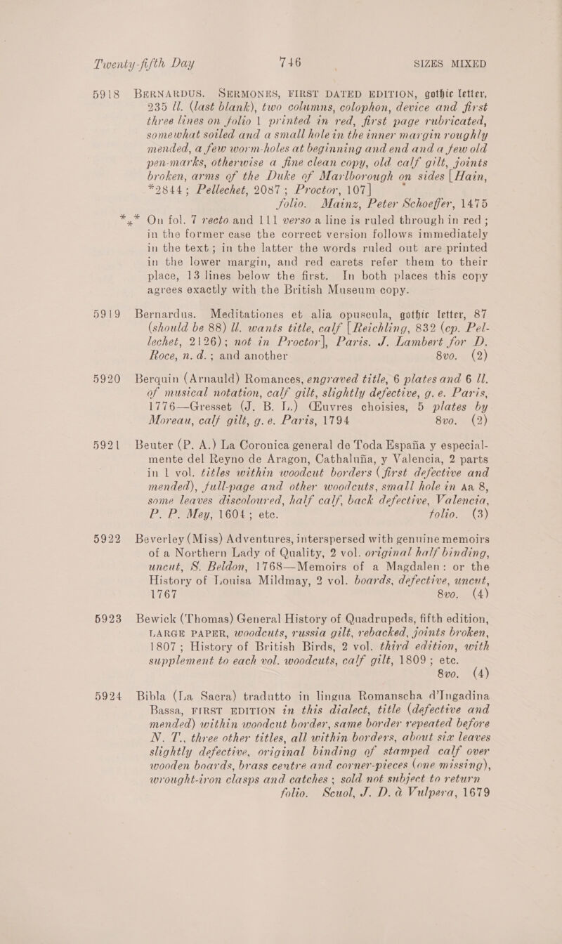 5918 DO 5922 5923 5924 BERNARDUS. SERMONES, FIRST DATED EDITION, gothic letter, 235 Ul. (last blank), two columns, colophon, device and first three lines on folio 1 printed in red, first page rubricated, somewhat sotled and a small holein the inner margin roughly mended, a few worm-holes at beginning and end and a few old pen-marks, otherwise a fine clean copy, old calf gilt, joints broken, arms of the Duke of Marlborough on sides | Hain, *9844; Pellechet, 2087; Proctor, 107| . Solio. Mainz, Peter Schoeffer, 1475 On fol. 7 recto and 111 verso a line is ruled through in red ; in the former case the correct version follows immediately in the text; in the latter the words ruled out are printed in the lower margin, and red carets refer them to their place, 13 lines below the first. In both places this copy agrees exactly with the British Museum copy. Bernardus. Meditationes et alia opuscula, gothic letter, 87 (should be 88) ll. wants title, calf | Reichling, 832 (ep. Pel- lecheé, 2126); not in Proctor], Paris. J. Lambert for D. Roce, n. d.; and another 8vo. (2) Berquin (Arnauld) Romances, engraved title, 6 plates and 6 Il. of musical notation, calf gilt, slightly defective, g. e. Paris, 1776—Gresset (J. B. I.) Cluvres choisies, 5 plates by Moreau, calf gilt, g.e. Paris, 1794 8v0. (2) Beuter (P. A.) La Coronica general de Toda Espafia y especial- mente del Reyno de Aragon, Cathalufia, y Valencia, 2 parts in 1 vol. titles within woodcut borders (first defective and mended), full-page and other woodcuts, small hole in Aa 8, some leaves discoloured, half calf, back defective, Valencia, P> Po Mey; 160¢- etc. folio. (3) Beverley (Miss) Adventures, interspersed with genuine memoirs of a Northern Lady of Quality, 2 vol. original half binding, uncut, S. Beldon, 1768—Memoirs of a Magdalen: or the History of Louisa Mildmay, 2 vol. boards, defective, uncut, 1767 8vo. (4) Bewick (Thomas) General History of Quadrupeds, fifth edition, LARGE PAPER, woodcuts, russia gilt, rebacked, joints broken, 1807; History of British Birds, 2 vol. third edition, with supplement to each vol. woodcuts, calf gilt, 1809 ; ete. 8v0. (4) Bibla (lua Sacra) tradutto in lingua Romanscha d’Ingadina Bassa, FIRST EDITION in this dialect, title (defective and mended) within woodcut border, same border repeated before N. T., three other titles, all within borders, about sia leaves slightly defective, original binding of stamped calf over wooden boards, brass centre and corner-pieces (one missing), wrought-iron clasps and catches ; sold not subject to return folio. Scuol, J. D. d Vulpera, 1679