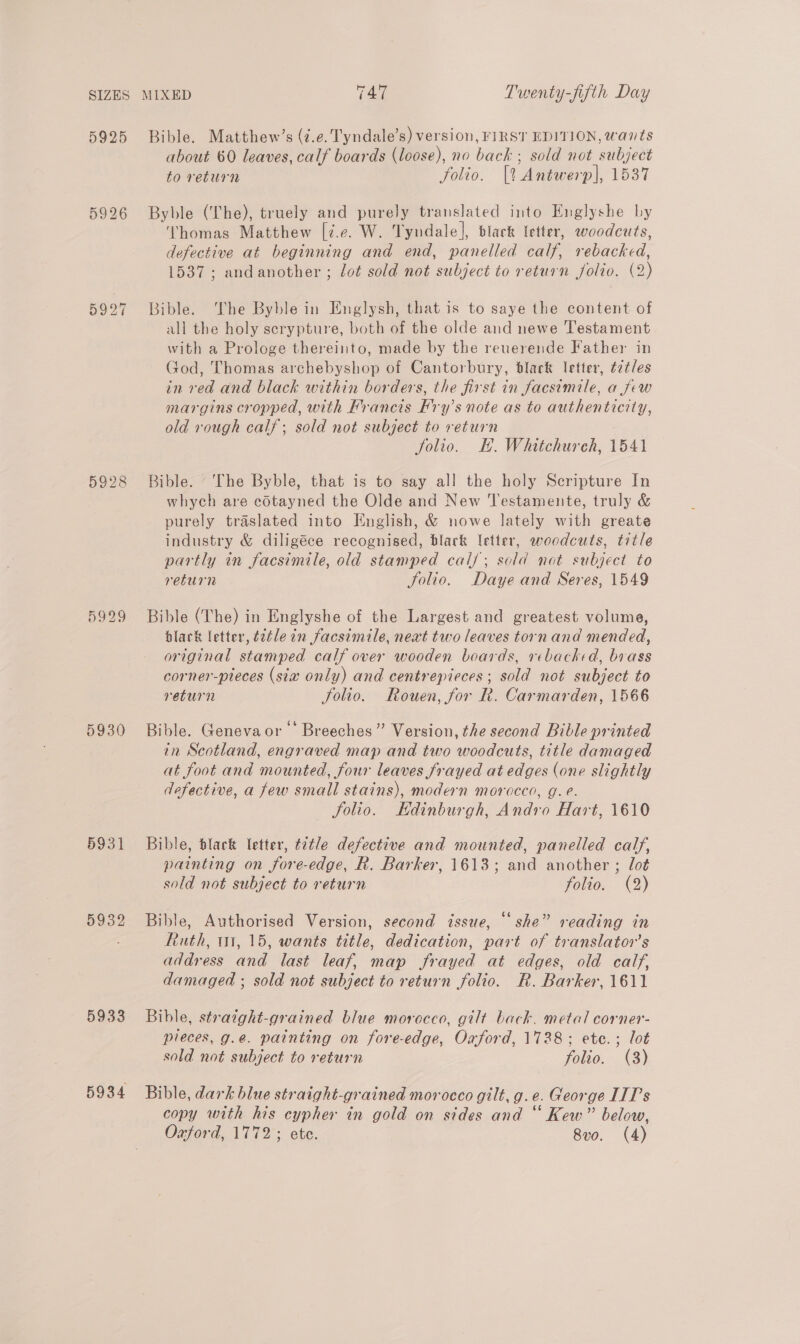 5925 on ie) bo io 2) 5929 5930 5931 5932 5933 Bible. Matthew’s (7.e. Tyndale’s) version, FIRST EDITION, wants about 60 leaves, calf boards (loose), no bach ; sold not_subject to return folio. [% Antwerp], 1537 Byble (The), truely and purely translated into Englyshe by ‘Thomas Matthew [7.e. W. Tyndale], black letter, woodcuts, defective at beginning and end, panelled calf, rebacked, 1537; andanother ; lot sold not subject to return folio. (2) Bible. The Byble in Englysh, that is to saye the content of all the holy scrypture, both of the olde and newe Testament with a Prologe thereinto, made by the reuerende Father in God, Thomas archebyshop of Cantorbury, black letter, t2tles in red and black within borders, the first in facsimile, a few margins cropped, with Francis Hry’s note as to authenticity, old rough calf; sold not subject to return folio. EH. Whitchureh, 1541 Bible. ‘The Byble, that is to say all the holy Scripture In whych are cotayned the Olde and New Testamente, truly &amp; purely traslated into English, &amp; nowe lately with greate industry &amp; diligéce recognised, black letter, woodcuts, title partly in facsimile, old stamped cal/; sold not subject to return Folio. Daye and Seres, 1549 Bible (The) in Englyshe of the Largest and greatest volume, black letter, t2tle in facsimile, next two leaves torn and mended, original stamped calf over wooden boards, rebacked, brass corner-pieces (sia only) and centrepieces; sold not subject to return folio. Rouen, for R. Carmarden, 1566 Bible. Genevaor Breeches” Version, the second Bible printed in Scotland, engraved map and two woodcuts, title damaged at foot and mounted, four leaves frayed at edges (one slightly dofective, a few small stains), modern morocco, g. e. Solio. Edinburgh, Andro Hart, 1610 Bible, black letter, t2t/e defective and mounted, panelled calf, painting on fore-edge, R. Barker, 1613; and another ; lot sold not subject to return folio. (2) ) Bible, Authorised Version, second issue, “she” reading in Ruth, 1m, 15, wants title, dedication, part of translator's address and last leaf, map frayed at edges, old calf, damaged ; sold not subject to return folio. R. Barker, 1611 Bible, stratght-grained blue morocco, gilt back. metal corner- pieces, g.@. painting on fore-edge, Oxford, 17328; ete.; lot sold not subject to return folio. (3) Bible, dark blue straight-grained morocco gilt, g.e. George ITT’s copy with his cypher in gold on sides and “ Kew” below, Oxford, 1772; ete. 8vo. (4)