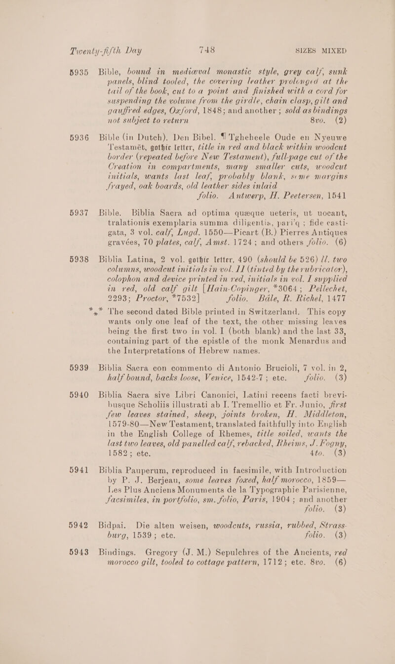 5935 Bible, bound in mediw@val monastic style, grey calf, sunk panels, blind tooled, the covering leather prolonged at the tail of the book, cut to a point and finished with a cord for suspending the volume from the girdle, chain clasp, gilt and gauffred edges, Oxford, 1848; and another; sold as bindings not subject to return 8vo. (2) 5936 Bible (in Dutch). Den Bibel. {1 Tgheheele Oude en Nyeuwe ‘Testamét, gothic letter, t2tle in red and black within woodcut border (repeated before New Testament), full-page cut of the Creation in compartments, many smaller cuts, woodcut initials, wants last leaf, probably blank, seme margins Srayed, oak boards, old leather sides inlaid Solio. Antwerp, H. Peetersen, 1541 5937 Bible. Biblia Sacra ad optima queque ueteris, ut uocant, tralationis exemplaria summa diligentia, pari’q ; fide casti- gata, 3 vol. calf, Lugd. 1550—Picart (B.) Pierres Antiques gravées, 70 plates, calf, Amst. 1724; and others folio. (6) 5938 Biblia Latina, 2 vol. gothic letter, 490 (should be 526) ll. two columns, woodcut tnitialsin vol. 11 (tinted by therubricator), colophon and device printed in red, initials in vol. IL supplied in red, old calf gilt |Hain-Copinger, *3064; Pellechet, 9293: Proctor, *7532| folio. Bdle, R. Richel, 1477 x ‘Lhe second dated Bible printed in Switzerland. This copy wants only one leaf of the text, the other missing leaves being the first two in vol. I (both blank) and the last 33, containing part of the epistle of the monk Menardus and the Interpretations of Hebrew names. 5939 Biblia Sacra con commento di Antonio Brucioli, 7 vol. in 2, half bound, backs loose, Venice, 1542-7; ete. Solio. (3) 5940 Biblia Saera sive Libri Canonici, Latini reeens facti brevi- busque Scholiis illustrati ab I. Tremellio et Fr. Junio, first Jew leaves stained, sheep, joints broken, H. Middleton, 1579-830—New Testament, translated faithfully into English in the English College of Rhemes, title soiled, wants the last two leaves, old panelled calf, rebacked, Rheims, J. Fogny, 1582 + ete. 4¥o,. C3) 5941 Biblia Pauperum, reproduced in facsimile, with Introduction by P. J. Berjeau, some leaves foxed, half morocco, 1859— Les Plus Anciens Monuments de la Typographie Parisienne, Sacsimiles, in portfolio, sm. folio, Paris, 1904 ; and another folio. (8) 5942 Bidpai. Die alten weisen, woodcuts, russia, rubbed, Strass- burg, 1539; ete. folio. (3) 5943 Bindings. Gregory (J. M.) Sepulchres of the Ancients, red morocco gilt, tooled to cottage pattern, 1712; etc. 8vo. (6)