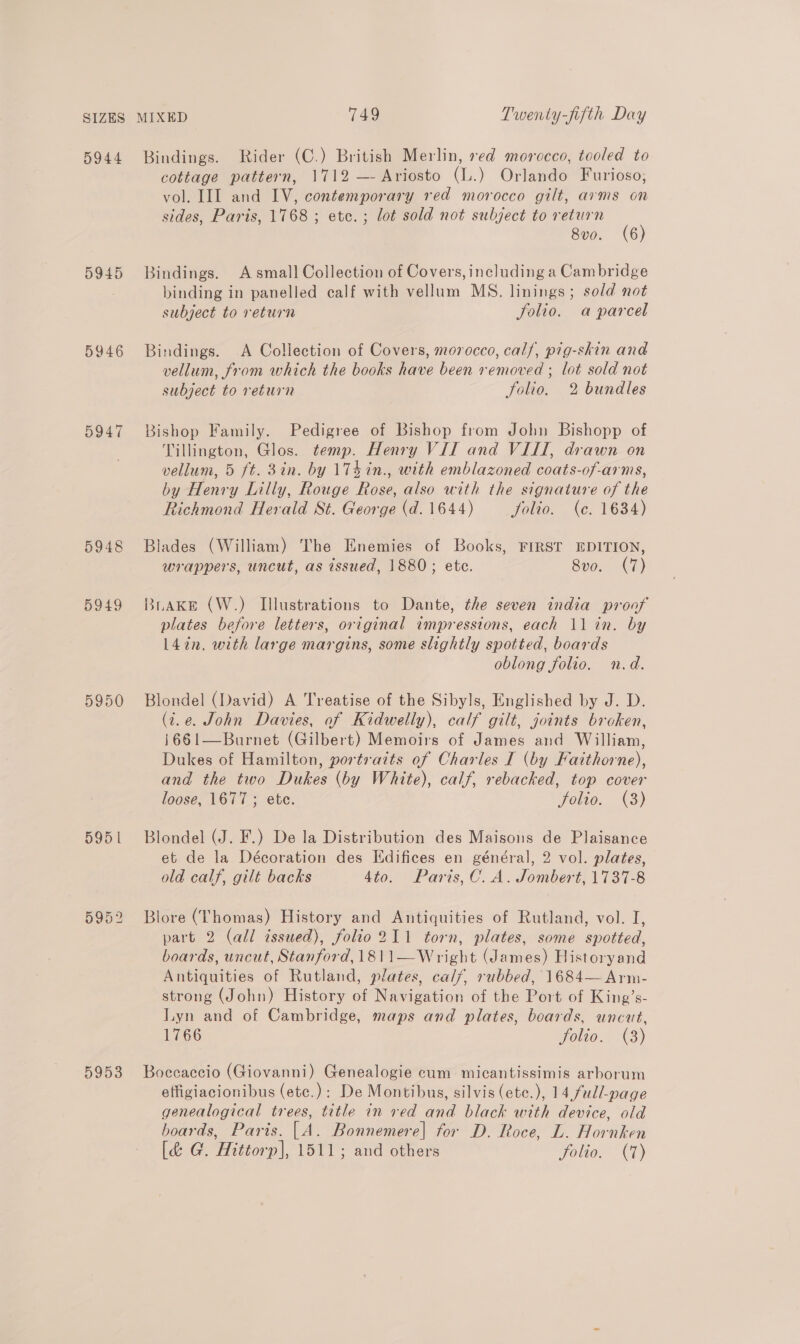 5944 5945 5947 5948 5949 5950 595 | 5953 Bindings. Rider (C.) British Merlin, red morocco, tooled to cottage pattern, 1712 —- Ariosto (L.) Orlando Furioso, vol. III and IV, contemporary red morocco gilt, arms on sides, Paris, 1768 ; etc. ; lot sold not subject to return 8vo. (6) Bindings. A smal] Collection of Covers, including a Cambridge binding in panelled calf with vellum MS. linings; sold not subject to return folio. a parcel Bindings. A Collection of Covers, morocco, calf, pig-skin and vellum, from which the books have been removed ; lot sold not subject to return folio, 2 bundles Bishop Family. Pedigree of Bishop from John Bishopp of Tillington, Glos. temp. Henry VII and VIII, drawn on vellum, 5 ft. 3in. by 17kin., with emblazoned coats-of-arms, by Henry Lilly, Rouge Rose, also with the signature of the Richmond Herald St. George (d. 1644) Jjolio. (ce. 1634) Blades (William) The Enemies of Books, FIRST EDITION, wrappers, uncut, as issued, 1880; ete. 8vo. (7) BLAKE (W.) Illustrations to Dante, the seven india proof plates before letters, original impressions, each 11 in. by L4in. with large margins, some slightly spotted, boards oblong folio. n.d. Blondel (David) A Treatise of the Sibyls, Englished by J. D. (t.e. John Davies, of Kidwelly), calf gilt, joints broken, 1661—Burnet (Gilbert) Memoirs of James and William, Dukes of Hamilton, portraits of Charles I (by Fatthorne), and the two Dukes (by White), calf, rebacked, top cover loose, 1677 ; ete. Folio. (3) Blondel (J. F.) De la Distribution des Maisons de Plaisance et de la Décoration des [difices en général, 2 vol. plates, old calf, gilt backs 4to. Paris, C. A. Jombert, 1737-8 Blore (Thomas) History and Antiquities of Rutland, vol. I, part 2 (all issued), folio211 torn, plates, some spotted, boards, uncut, Stanford, 1811—Wright (James) Historyand Antiquities of Rutland, plates, calf, rubbed, 1684—Arm- strong (John) History of Navigation of the Port of King’s- Lyn and of Cambridge, maps and plates, boards, uncut, 1766 folio. (3) Boccaccio (Giovanni) Genealogie cum micantissimis arborum effigiacionibus (ete.): De Montibus, silvis (ete.), 14 full-page genealogical trees, title in red and black with device, old boards, Paris. [A. Bonnemere] for D. Roce, L. Hornken