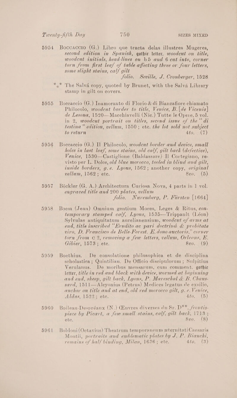 5956 5958 5959 5960 5961 second edition in Spanish, gothic letter, woodcut on title, woodcut initials, head-lines on )5 and 6 cut into, corner torn from first leaf of table affecting three or four letters, some slight stains, calf gilt Solio. Seville, J. Cronberger, 1528 The Salvé copy, quoted by Brunet, with the Salva Library stamp in gilt on covers. Boceaccio (G.) Inamoranto di Florio &amp; di Bianzafiore chiamato Philocolo, woodcut border to title, Venice, B.|de Vicenis| de Lesona, 1520—Macchiavelli (Nic.) Tutte le Opere, 5 vol. in 2, woodcut portrait on titles, second issue of the“ di testina ” edition, vellum, 1550; ete. the lot sold not subject to return Lip ely) Boceaccio (G.) Il Philocolo, woudeut border and device, small holes in last leaf, some stains, old calf, gilt back (defective), Venice, 1530—Castiglione (Baldassare) I] Cortegiano, re- visto per L. Dolce, old blue morocco, tooled in blind and gilt, inside borders, g.e. Lyons, 1562; another copy, original vellum, 1562; ete. 8vo. (5) Bockler (G. A.) Architectura Curiosa Nova, 4 parts in 1 vol. engraved title and 200 plates, vellum folio. Nuremberg, P. Fiirsten [1664] Boem (Jean) Omnium gentium Mores, Leges &amp; Ritus, con- temporary stamped calf, Lyons, 1535—Trippault (.éon) Sylvulae antiquitatum aurelianensium, woodcut of arms at end, title inscribed “Erudito ac pari doctrind &amp; probitate viro, D. Francisco de Belle-Forest. H. dono auctoris,” corner torn from © 2, removing a few letters, vellum, Orleans, E. Gibier, 1573; ete. 8v0. (9) Boethius. De consolatione philosophica et de disciplina scholastica; Quintilian. De Officio discipulorum ; Sulpitius Verulanus. De moribus mensarum, cum comment. gothic letter, ¢7t/e in red and black with device, wormed at beginning and end, sheep, gilt back, Lyons, P. Mareschal &amp; B. Chaus- sard, 1511—Aleyonius (Petrus) Medices legatus de exsilio, anchor on title and at end, old red morocco gilt, g. e. Venice, Aldis, Lo22= sec. 4dto. (5) Boileau-Despréaux (N.) GEuvres diverses du Sr. D**, frontis- piece by Picart, a few small stains, calf, gilt back, 1713 ; ete. 8vo. (8) Boldoni (Octavius) Theatrum temporaneum eternitati Caesaris Montii, portratts and emblematic plates by J. P. Bianchi,