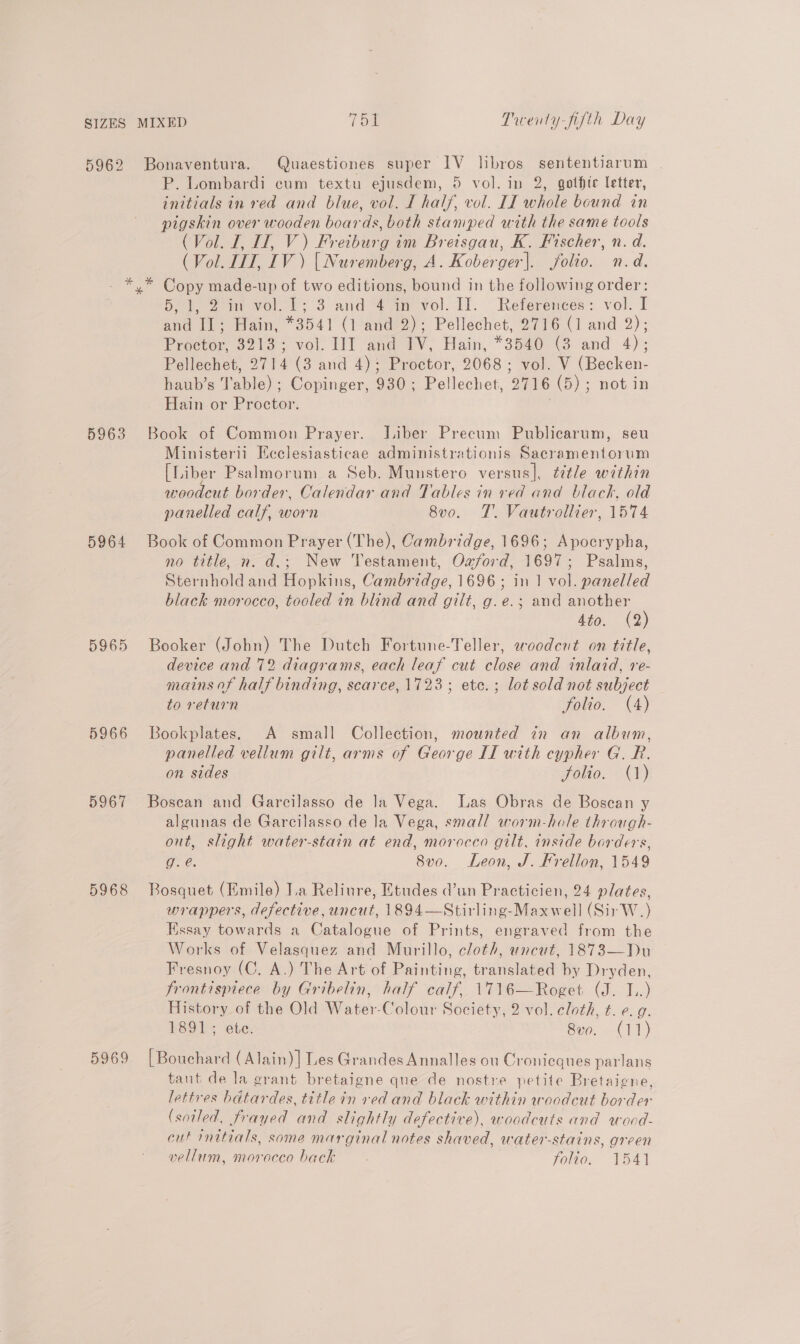 P. Lombardi cum textu ejusdem, 5 vol. in 2, gothic letter, initials in red and blue, vol. I half, vol. II whole bound in pigskin over wooden boards, both stamped with the same tools (Vol. I, I, V) Freiburg im Breisgau, K. Fischer, n. d. (Vol. JIT, IV) | Nuremberg, A. Koberger|. folio. n.d. 5963 5964 5965 5966 5967 5968 5969 Soleo volt: 3 arid 4am vol. 11. References: vol. I and Il; Hain, *3541 (1 and 2); Pellechet, 2716 (1 and 2); Proctor, 3213; vol. III and IV, Hain, *3540 (3 and 4); Pellechet, 2714 (3 and 4); Proctor, 2068; vol. V (Becken- haub’s Table) ; Copinger, 930; Pellechet, 2716 (5) ; not in Hain or Proctor. Book of Common Prayer. Jiber Precum Publicarum, seu Ministerii Ecclesiasticae administrationis Sacramentorum [Liber Psalmorum a Seb. Munstero versus], title within woodeut border, Calendar and Tables in red and black, old panelled calf, worn 8v0. TT. Vautrollier, 1574 Book of Common Prayer (The), Cambridge, 1696; Apocrypha, no title, n. d.; New Testament, Ozford, 1697; Psalms, Sternhold and Hopkins, Cambridge, 1696; in 1 vol. panelled black morocco, tooled in blind and gilt, g.e.; and pad ’ Ato, (2 Booker (John) The Dutch Fortune-Teller, woodcut on title, device and 72 diagrams, each leaf cut close and inlaid, re- mains of half binding, scarce, 1723; ete. ; lot sold not subject to return folio. (4) Bookplates. A small Collection, mounted in an album, panelled vellum gilt, arms of George IT with cypher G. R. on sides Solio. (1) Bosean and Garcilasso de la Vega. Las Obras de Boscan y algunas de Garcilasso de la Vega, small worm-hole through- out, slight water-stain at end, morocco gilt, inside borders, g. @. 8vo. Leon, J. Frellon, 1549 Bosquet (Emile) Ia Reliure, Etudes d’un Practicien, 24 plates, wrappers, defective, uncut, 1894—Stirling-Maxwell (Sir W.) Essay towards a Catalogue of Prints, engraved from the Works of Velasquez and Murillo, cloth, uncut, 1873—Du Fresnoy (C. A.) The Art of Painting, translated by Dryden, frontispiece by Gribelin, half calf, 1716—Roget (J. J..) History of the Old Water-Colour Society, 2 vol. cloth, t. e. g. 1891; ete. 8vo. (11) [Bouchard (Alain) | Les Grandes Annalles ou Cronieques parlans tant de la grant bretaigne que de nostre petite Bretaigne, lettres bdtardes, title in ved and black within woodcut border (sotled, frayed and slightly defective), woodcuts and wood- cut mitials, some marginal notes shaved, water-stains, green vellum, moroceo back folio” 1541