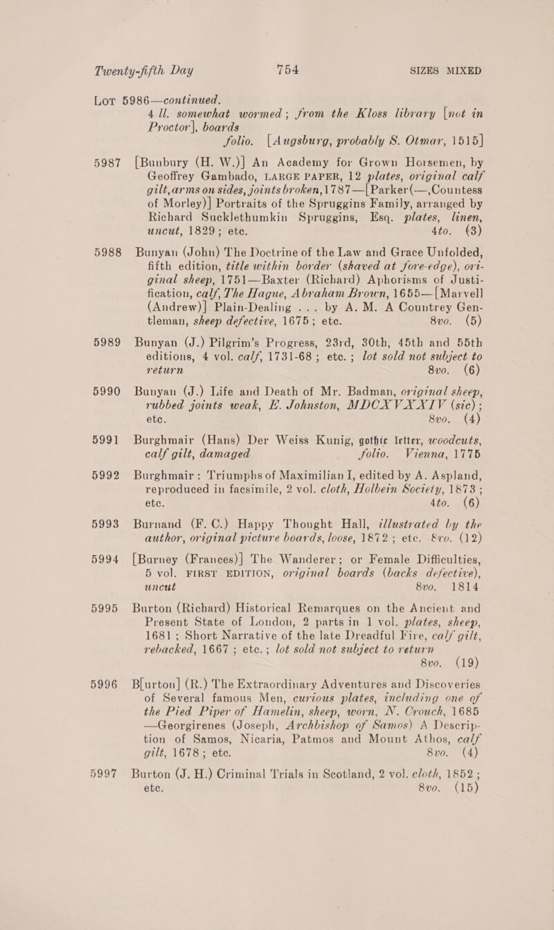 5987 5988 5989 5990 5991 5992 5993 5994 5995 5996 5997 4 ll. somewhat wormed; from the Kloss library |not in Proctor], boards folio. [Augsburg, probably S. Otmar, 1515] [Bunbury (H. W.)] An Academy for Grown Horsemen, by Geoffrey Gambado, LARGE PAPER, 12 plates, original calf gilt, arms on sides, joints broken, 1787—| Parker(—,Countess of Morley)| Portraits of the Spruggins Family, arranged by Richard Sucklethumkin Spruggins, Esq. plates, linen, uncut, 1829; ete. 4to. (3) Bunyan (John) The Doctrine of the Law and Grace Unfolded, fifth edition, title within border (shaved at fore-edge), 017- ginal sheep, 1751—Baxter (Richard) Aphorisms of Justi- fication, calf, The Hague, Abraham Brown, 1655—[Marvell (Andrew)| Plain-Dealing ... by A. M. A Countrey Gen- tleman, sheep defective, 1675; etc. 8v0. (5) Bunyan (J.) Pilgrim’s Progress, 23rd, 30th, 45th and 55th editions, 4 vol. calf, 1731-68 ; etc. ; lot sold not subject. to return 8vo. (6) Bunyan (J.) Life and Death of Mr. Badman, original sheep, rubbed joints weak, H. Johnston, MDCXVXXTV (sic) ; etc. 8vo. (4) Burghmair (Hans) Der Weiss Kunig, gothic letter, woodcuts, calf gilt, damaged folio. Vienna, 1775 Burghmair: Triumphs of Maximilian I, edited by A. Aspland, reproduced in facsimile, 2 vol. cloth, Holbein Society, 1878 ; etc. 4to. (6) Burnand (F.C.) Happy Thought Hall, ¢lustrated by the author, original picture boards, loose, 1872; ete. &amp;vo. (12) [Burney (Frances)| The Wanderer; or Female Difficulties, 5 vol. FIRST EDITION, ortginal boards (backs defective), uncut 8vo. 1814 Burton (Richard) Historical Remarques on the Ancient and Present State of London, 2 parts in 1 vol. plates, sheep, 1681; Short Narrative of the late Dreadful Fire, ca// gilt, rebacked, 1667 ; ete.; lot sold not subject to return 8vo. (19) Blurton] (R.) The Extraordinary Adventures and Discoveries of Several famous Men, curtous plates, including one of the Pied Piper of Hamelin, sheep, worn, N. Crouch, 1685 —Georgirenes (Joseph, Archbishop of Samos) A Descrip- tion of Samos, Nicaria, Patmos and Mount Athos, calf gilt, 1678; ete. 8vo. (4) Burton (J. H.) Criminal Trials in Scotland, 2 vol. cloth, 1852 ; ete. 8vo. (15)
