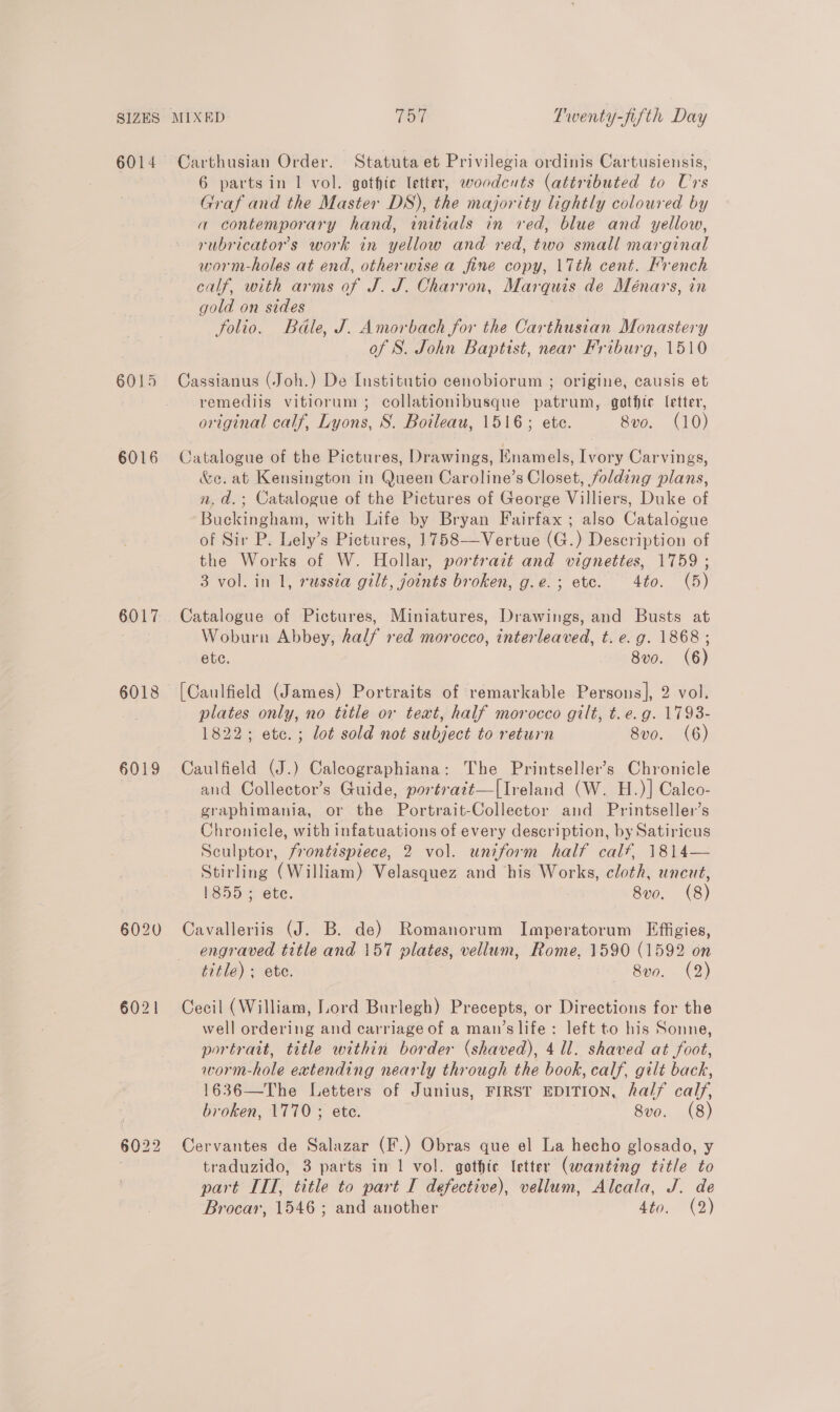 6014 6015 6016 6017 6021 Carthusian Order. Statuta et Privilegia ordinis Cartusiensis, 6 partsin 1 vol. gothic letter, woodcuts (attributed to Urs Graf and the Master DS), the majority lightly coloured by a contemporary hand, initials in red, blue and yellow, rubricator’s work in yellow and red, two small marginal worm-holes at end, otherwise a fine copy, 17th cent. French calf, with arms of J. J. Charron, Marquis de Ménars, in gold on sides folio. Bdle, J. Amorbach for the Carthusian Monastery of S. John Baptist, near Friburg, 1510 Cassianus (Joh.) De Institutio cenobiorum ; origine, causis et remediis vitiorum ; collationibusque patrum, gothtc letter, original calf, Lyons, S. Boileau, 1516; ete. 8vo. (10) Catalogue of the Pictures, Drawings, Knamels, Ivory Carvings, &amp;c. at Kensington in Queen Caroline’s Closet, folding plans, n, d.; Catalogue of the Pictures of George Villiers, Duke of Buckingham, with Life by Bryan Fairfax ; also Catalogue of Sir P. Lely’s Pictures, 1758——-Vertue (G.) Description of the Works of W. Hollar, portrait and vignettes, 1759 ; 3 vol. in 1, russia gilt, joints broken, g.e.; ete. 4to. (5) Catalogue of Pictures, Miniatures, Drawings, and Busts at Woburn Abbey, half red morocco, interleaved, t. e.g. 1868; ete. 8vo. (6) [Caulfield (James) Portraits of remarkable Persons], 2 vol. plates only, no title or text, half morocco gilt, t.e.g. 17938- 1822; etc.; lot sold not subject to return 8vo. (6) Caulfield (J.) Calcographiana: The Printseller’s Chronicle and Collector’s Guide, portratt—|Ireland (W. H.)] Calco- graphimania, or the Portrait-Collector and Printseller’s Chronicle, with infatuations of every description, by Satiricus Sculptor, frontispiece, 2 vol. uniform half calf, 1814— Stirling (William) Velasquez and his Works, cloth, uncut, 1855; ete. 8vo, (8) Cavalleriis (J. B. de) Romanorum Imperatorum Effigies, engraved title and 157 plates, vellum, Rome, 1590 (1592 on title); ete. 8vo. (2) Cecil (William, Lord Burlegh) Precepts, or Directions for the well ordering and carriage of a man’s life: left to his Sonne, portrait, title within border (shaved), 4 ll. shaved at foot, worm-hole extending nearly through the book, calf, gilt back, 1636—The Letters of Junius, FIRST EDITION, half calf, broken, 1770 ; ete. 8vo. (8) Cervantes de Salazar (F.) Obras que el La hecho glosado, y traduzido, 3 parts in 1 vol. gothic letter (wanting title to part ITT, title to part I defective), vellum, Alcala, J. de Brocar, 1546 ; and another AG0. 2702)
