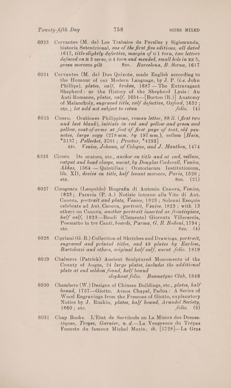 6023 6024 6028 6030 6031 Cervantes (M. de) Los 'Trabaios de Persiles y Sigismunda, historia Setentrional, one of the first five editions, all dated 1617, tatle slightly defective, margin of G1 torn, two letters defaced onM 3 verso, 0 4 torn and mended, small hole in Ex 5, green morocco gilt 8v0. Barcelona, B. Sorna, 1617 Cervantes (M. de) Don Quixote, made English according to the Humour of our Modern Language, by J. P. (7.e. John Phillips), plates, calf, broken, 1687 —The Extravagant Shepherd: or the History of the Shepherd Lysis: An Anti-Romance, plates, calf, 1654—[Burton (R.)] Anatomy of Melancholy, engraved title, calf defective, Oxford, 1632 ; etc. ; lot sold not subject to retun folio. (4) Cicero. Orationes Philippicae, »oman letter, 88 ll. (first two and last blank), initials in red and yellow and green and yellow, coat-of-arms at foot of first page of text, old pen- notes, large copy (278mm. by 197mm.), vellum | Hain, *5137; Pellechet, 3701 ; Proctor, *4293] 4to. Venice, Johann, of Cologne, and J. Manthen, 1474 Cicero. De oratore, etc., anchor on title and at end, vellum, catgut and bead clasps, uncut, by Douglas Cockerell, Venice, Aldus, 1564 — Quintilian : Oratoriarum Institutionum, lib. XII, device on title, half levant morocco, Paris, 1528 ; ete. 8vo. (21) Cicognara (Leopoldo) Biografia di Antonio Canova, Venice, 1823; Paravia (P. A.) Notizie intorno alla Vita di Aut. Canova, portrait and plate, Venice, 1823; Solenni Esequie celebrate ad Ant. Canova, portrait, Venice, 1823; with 13 others on Canova, another portrait inserted as frontisprece, half calf, 1823—Bondi (Clemente) Giornata Villereccia, Poematto in tre Canti, boards, Parma, G. B. Bodoni, 1794 ; ete. 8vo. (4) Cipriani (G. B.) Collection of Sketches and Drawings, portrait, engraved and printed titles, and 49 plates by KHarlom, Bartolozzi and others, original half calf, uncut folio. 1819 Chalmers (Patrick) Ancient Sculptured Monuments of the County of Angus, 24 large plates, includes the additional plate at end seldom found, half bound elephant folio. Bannatyne Club, 1848 Chambers (W.) Designs of Chinese Buildings, etc., plates, half bound, 1757—Giotto. Arena Chapel, Padua: A Series of Wood Engravings from the Frescoes of Giotto, explanatory Notice by J. Ruskin, plates, half bound, Arundel Soctety, 1860 ; ete. folio. (5) Chap Books. L’Etat de Servitude ou Ja Misére des Domes- tiques, Troyes, Garnier, n. d.—La Vengeance du Trépas Funeste du fameux Michel Morin, 7b. [1728]—Le Gras