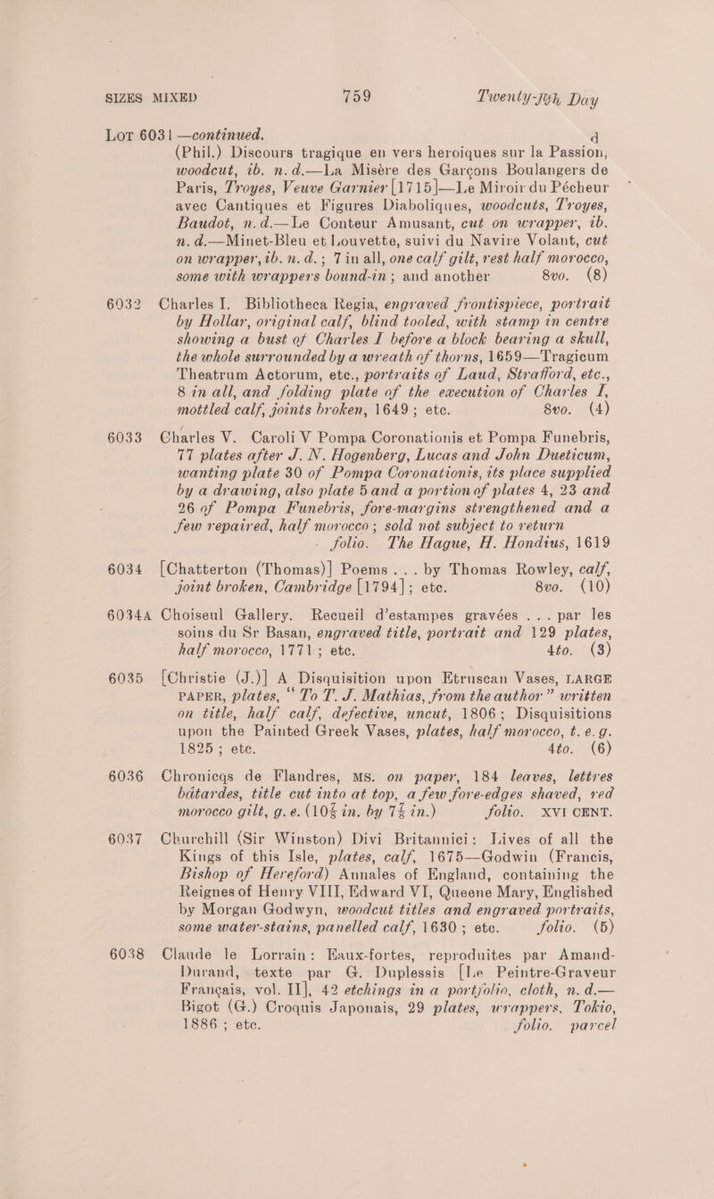 SIZES MIXED 159 Twenty-j¢h Day Lot 6031 —continued. (Phil.) Discours tragique en vers heroiques sur la Passion, woodcut, 1b. n.d.—La Misére des Garcons Boulangers de Paris, Troyes, Veuve Garnier [1715 |—Le Miroir du Pécheur avec Cantiques et Figures Diaboliques, woodcuts, Troyes, Baudot, n.d.—Le Conteur Amusant, cut on wrapper, ib. n. d.—Minet-Bleu et Louvette, suivi du Navire Volant, cut on wrapper, ib.n.d.; Tinall, onecalf gilt, rest half morocco, some with wrappers bound-in ; and another 8vo. (8) 6932 Charles I. Bibliotheca Regia, engraved frontispiece, portrait by Hollar, original calf, blind tooled, with stamp tn centre showing a bust of Charles I before a block bearing a skull, the whole surrounded by a wreath of thorns, 1659—Tragicum Theatrum Actorum, ete., portraits of Laud, Strafford, etc., 8 in all, and folding plate of the execution of Charles I, mottled calf, joints broken, 1649 ; ete. 8vo. (4) 6033 Charles V. Caroli V Pompa Coronationis et Pompa Funebris, 77 plates after J. N. Hogenberg, Lucas and John Dueticum, wanting plate 30 of Pompa Coronation?s, its place supplied by a drawing, also plate 5and a portion of plates 4, 23 and 26 0f Pompa Funebris, fore-margins strengthened and a Jew repaired, half morocco; sold not subject to return . folio. The Hague, H. Hondius, 1619 6034 [Chatterton (Thomas)] Poems... by Thomas Rowley, cal/, joint broken, Cambridge [1794]; ete. 8vo. (10) 60344 Choiseul Gallery. Recueil d’estampes gravées ... par les soins du Sr Basan, engraved title, portrait and 129 plates, half morocco, 1771; ete. dio. = (3) 6035 [Christie (J.)] A Disquisition upon Etruscan Vases, LARGE PAPER, plates, ° To T. J. Mathias, from the author” written on title, half calf, defective, uncut, 1806; Disquisitions upon the Painted Greek Vases, plates, half morocco, t. e.g. 1825 ; ete. 4to. (6) 6036 Chronicqgs de Flandres, MS. on paper, 184 leaves, lettres batardes, title cut into at top, a few fore-edges shaved, red morocco gilt, g.e. (10% in. by 7% in.) Folio. XVI CENT. 6037 Churchill (Sir Winston) Divi Britannici: Lives of all the Kings of this Isle, plates, calf, 1675—Godwin (Francis, Bishop of Hereford) Aunales of England, containing the Reignes of Henry VIII, Edward VI, Queene Mary, Englished by Morgan Godwyn, woodcut titles and engraved portraits, some water-stains, panelled calf, 1630 ; ete. folio. (5) 6038 Claude le Lorrain: Eaux-fortes, reproduites par Amand- Durand, texte par G. Duplessis [Ie Peintre-Graveur Francais, vol. II], 42 etchings in a portyolio, cleth, n. d.— Bigot (G.) Croquis Japonais, 29 plates, wrappers, Tokio, 1886 ; etc. folio. parcel