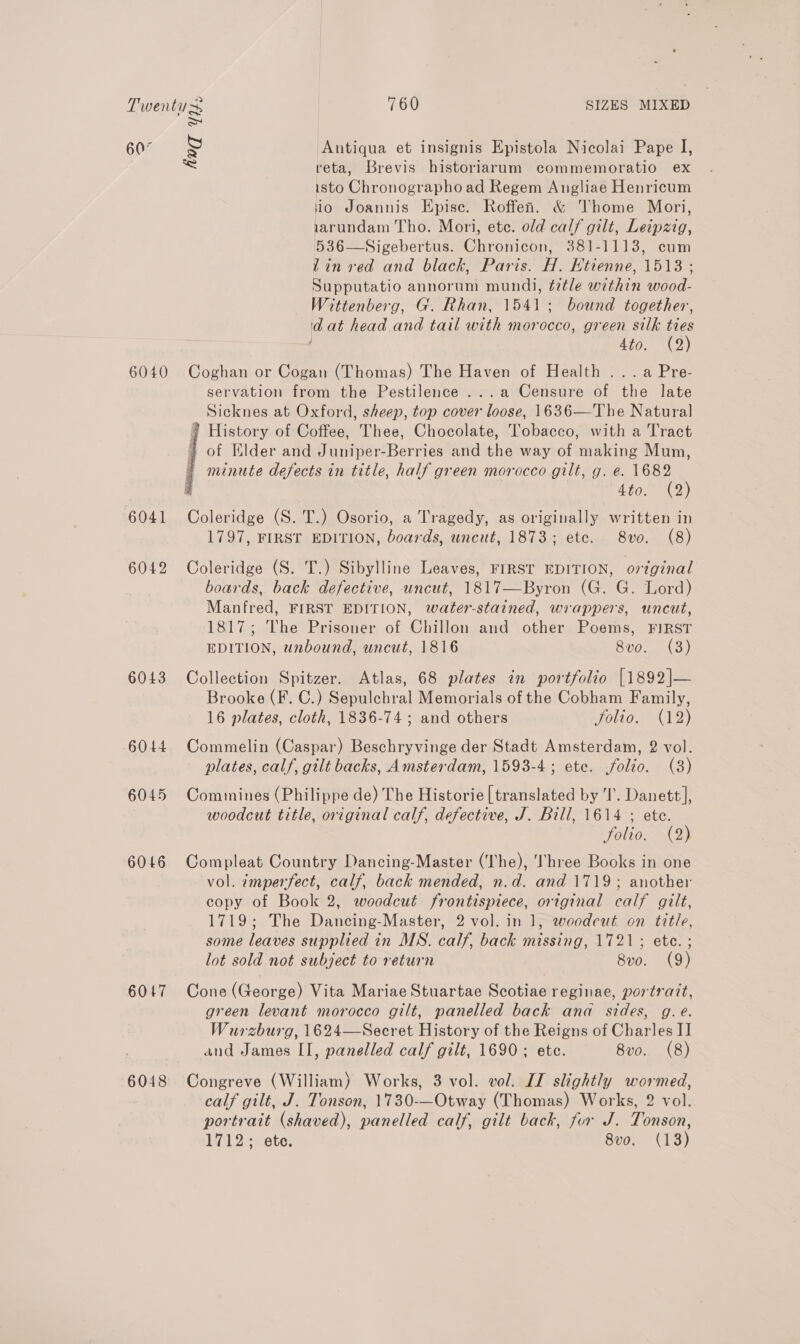 Twenty 760 SIZES MIXED S 607 S Antiqua et insignis Epistola Nicolai Pape I, = reta, Brevis historiarum commemoratio ex isto Chronographo ad Regem Angliae Henricum io Joannis Epise. Roffenh. &amp; Thome Mori, iarundam Tho. Mori, ete. old calf gilt, Leipzig, 536—Sigebertus. Chronicon, 381-1113, cum lin ved and black, Paris. H. Htienne, 1513 ; Supputatio annorum mundi, title within wood- Wittenberg, G. Rhan, 1541; bound together, ia at head and tail with morocco, green silk ties 4to. (2) 6040 Coghan or Cogan (Thomas) The Haven of Health ...a Pre- servation from the Pestilence ...a Censure of the late Sicknes at Oxford, sheep, top cover loose, 1636—The Natural 7 History of Coffee, Thee, Chocolate, Tobacco, with a Tract + of Elder and Juniper-Berries and the way of making Mum, minute defects in title, half green morocco gilt, g. e. nee AVG: 2) 6041 Coleridge (S. T.) Osorio, a Tragedy, as originally written in 1797, FIRST EDITION, boards, uncut, 1873; ete. 8vo. (8)  6042 Coleridge (S. T.) Sibylline Leaves, FIRST EDITION, o7zginal boards, back defective, uncut, 1817—Byron (G. G. Lord) Manfred, FIRST EDITION, water-stained, wrappers, uncut, 1817; The Prisoner of Chillon and other Poems, FIRST EDITION, unbound, uncut, 1816 8vo. (3) 6043 Collection Spitzer. Atlas, 68 plates in portfolio [1892]— Brooke (F. C.) Sepulchral Memorials of the Cobham Family, 16 plates, cloth, 1836-74; and others 0110, 12) 6044 Commelin (Caspar) Beschryvinge der Stadt Amsterdam, 2 vol. plates, calf, gilt backs, Amsterdam, 1593-4; etc. folio. (3) 6045 Commines (Philippe de) The Historie [translated by I’. Danett], woodcut title, original calf, defective, J. Bill, 1614 ; ete. | folio. (2) 6046 Compleat Country Dancing-Master (The), I'hree Books in one vol. imperfect, calf, back mended, n.d. and 1719; another copy of Book 2, woodcut frontispiece, original calf gilt, 1719; The Dancing-Master, 2 vol. in 1, woodcut on title, some leaves supplied in MS. calf, back missing, 1721; ete. ; lot sold not subject to return 8vo. (9) 6017 Cone (George) Vita Mariae Stuartae Scotiae reginae, portratt, green levant morocco gilt, panelled back ana sides, g. €é. Wurzburg, 1624—Secret History of the Reigns of Charles I] and James II, panelled calf gilt, 1690; ete. 8vo. (8) 6048 Congreve (William) Works, 3 vol. vol. IT slightly wormed, calf gilt, J. Tonson, 1730-—Otway (Thomas) Works, 2 vol. portrait (shaved), panelled calf, gilt back, fur J. Tonson, 1712; ete. 8vo. (13)