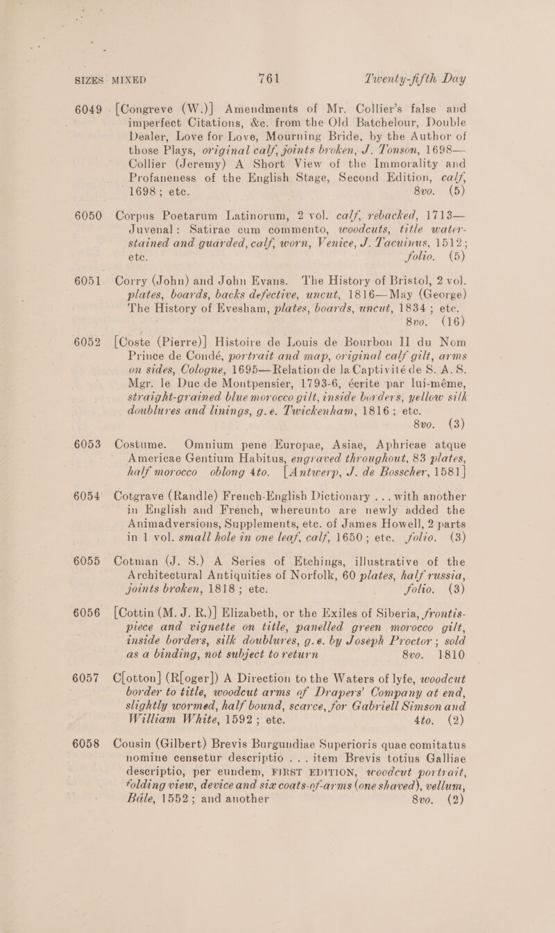 6049 - 6050 6052 6053 6054 6055 6056 6057 6058 MIXED 761 Twenty-fifth Day Ia (W.)| Amendments of Mr. Collier’s false and imperfect Citations, &amp;c. from the Old Batchelour, Double Dealer, Love for Love, Mourning Bride, by the nathion of those Plays, original calf, joints broken, J. Tonson, 1698— Collier (Jeremy) A Short View of the Immorality and Profaneness of the English Stage, Second Edition, calf, 1698; etc. 8vo. (5) Corpus Poetarum Latinorum, 2 vol. calf, rebacked, 1713— Juvenal: Satirae cum commento, woodcuts, title water- stained and guarded, calf, worn, Venice, J. Tacuinus, fol ete. folio. (5) Corry (John) and John Evans. The History of Bristol, 2 vol. plates, boards, backs defective, uncut, 1816—May (George) The History ot Evesham, plates, boards, uncut, 1834 ; ete. 8vo. (16) [Coste (Pierre)|] Histoire de Louis de Bourbon I] du Nom Prince de Condé, portrait and map, original calf gilt, arms on sides, Cologne, 1695— Relation de la Captivitéde 8. A.S. Mer. le Duc de Montpensier, 1793-6, éerite par lui-méme, straight-grained blue morocco gilt, inside borders, yellow silk doublures and linings, g.e. Twickenham, 1816; ete. 8vo. (3) Costume. Omnium pene Europae, Asiae, Aphricae atque Americae Gentium Habitus, engraved throughout, 83 plates, half morocco oblong 4to. [Antwerp, J. de Bosscher, 1581 | Cotgrave (Randle) French-English Dictionary ...with another in English and French, whereunto are newly added the Animadversions, Supplements, etc. of James Howell, 2 parts in 1 vol. small hole in one leaf, calf, 1650; ete. folio. (3) Cotman (J. S.) A Series of Etchings, illustrative of the Architectural Antiquities of Norfolk, 60 plates, half russia, joints broken, 1818; ete. 3 folto. (3) [Cottin (M. J. R.)] Elizabeth, or the Exiles of Siberia, frontis- piece and vignette on title, panelled green morocco gilt, inside borders, stlk doublures, g.e. by Joseph Proctor ; sold as a binding, not subject to return 8vo. 1810 C[otton] (Rloger]) A Direction to the Waters of lyfe, woodcut border to title, woodcut arms of Drapers’ Company at end, slightly wormed, half bound, scarce, for Gabriell Simson and William White, 1592; ete. 4t9, (©) Cousin (Gilbert) Brevis Burgundiae Superioris quae comitatus nomine censetur descriptio ...item Brevis totius Galliae descriptio, per eundem, FIRST EDITION, woodcut portrait, folding view, device and six coats-of-arms (one shaved), vellum, Bdle, 1552; and another 8vo. (2)