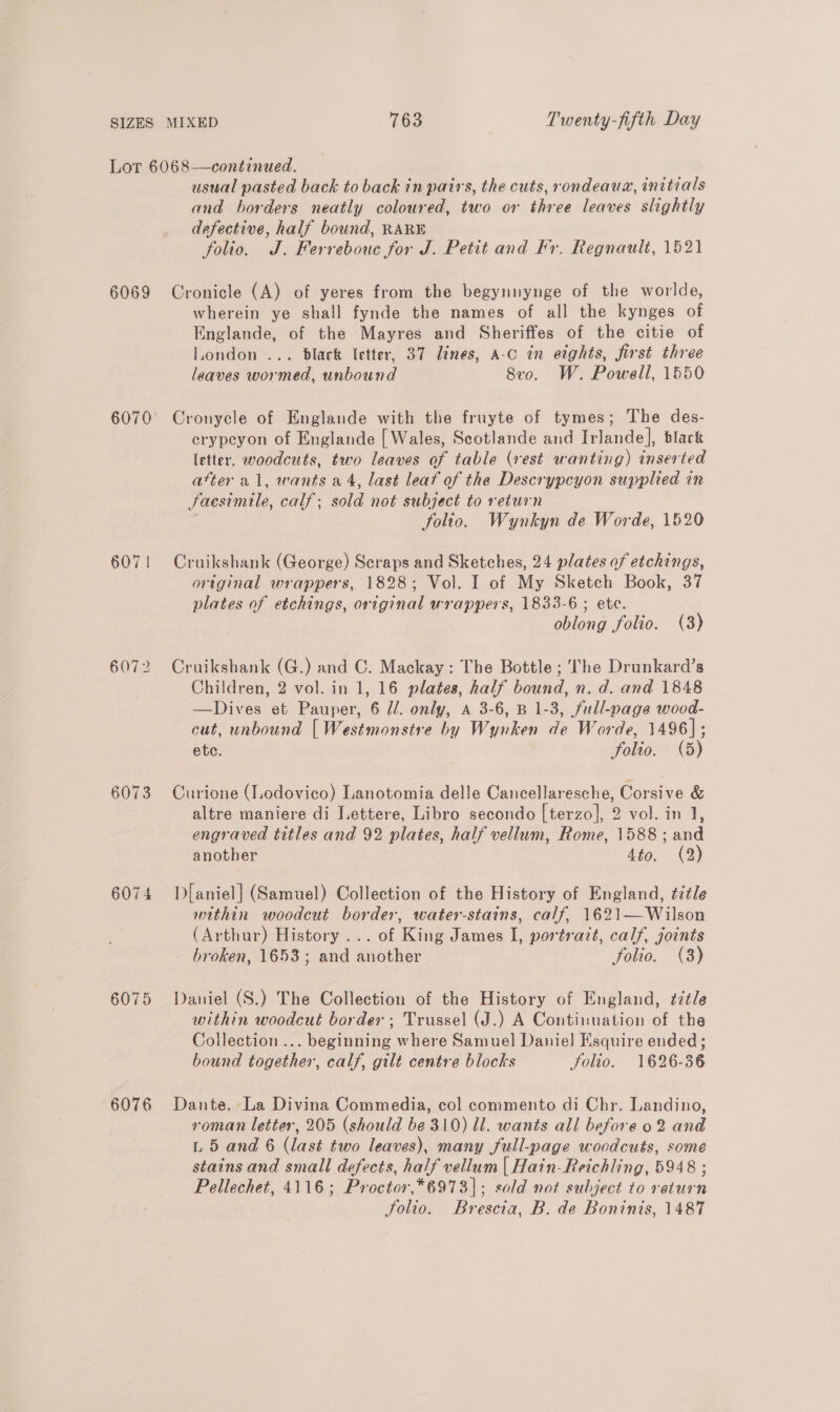 6069 607 | 6072 6073 607 4 6075 6076 usual pasted back to back in pairs, the cuts, rondeaua, initials and borders neatly coloured, two or three leaves slightly defective, half bound, RARE folio. J. Ferrebouc for J. Petit and Fr. Regnault, 1521 Cronicle (A) of yeres from the begynnynge of the worlde, wherein ye shall fynde the names of all the kynges of Englande, of the Mayres and Sheriffes of the citie of London ... dlack letter, 37 lines, A-c in eights, first three leaves wormed, unbound Svo. W. Powell, 1550 Cronycle of Englande with the fruyte of tymes; The des- crypeyon of Englande [ Wales, Scotlande and Irlande], black letter, woodcuts, two leaves of table (vest wanting) inserted atter al, wants a4, last leaf of the Descrypcyon supplied in Jaesimile, calf; sold not subject to return folto. Wynkyn de Worde, 1520 Cruikshank (George) Scraps and Sketches, 24 plates of etchings, original wrappers, 1828; Vol. I of My Sketch Book, 37 plates of etchings, original wrappers, 1833-6 ; ete. oblong folio. (3) Cruikshank (G.) and C. Mackay: The Bottle ; The Drunkard’s Children, 2 vol. in 1, 16 plates, half bound, n. d. and 1848 —Dives et Pauper, 6 //. only, a 3-6, B 1-3, full-page wood- cut, unbound [Westmonstre by Wynken de Worde, 1496]; ete. folio. (5) Curione (lodovico) Lanotomia delle Cancellaresche, Corsive &amp; altre maniere di Lettere, Libro secondo [terzo], 2 vol. in J, engraved titles and 92 plates, half vellum, Rome, 1588; and another Ato, (2) D[aniel] (Samuel) Collection of the History of England, title within woodcut border, water-stains, calf, 1621—Wilson (Arthur) History... of King James I, portrait, calf, joints broken, 1653; and another folio. (3) Daniel (S.) The Collection of the History of England, ¢7tle within woodcut border ; Trussel (J.) A Continuation of the Collection ... beginning where Samuel Daniel Esquire ended; bound together, calf, gilt centre blocks folio. 1626-36 Dante. La Divina Commedia, col commento di Chr. Landino, roman letter, 205 (should be 310) ll. wants all before 02 and L 5 and 6 (last two leaves), many full-page woodcuts, some stains and small defects, half vellum | Hain-Reichling, 5948 ; Pellechet, 4116; Proctor,*6973]|; sold not subject to return Solio. Brescia, B. de Boninis, 1487