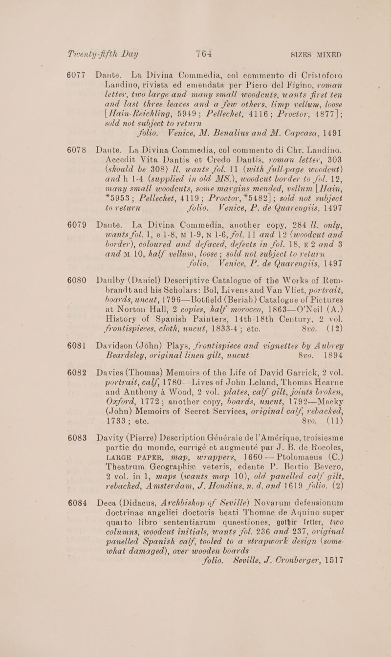 6077 6078 6079 6080 6081 6082 6083 6084 Dante. La Divina Commedia, col commento di Cristoforo Landino, rivista ed emendata per Piero del Figino, soman letter, two large and many small woodcuts, wants first ten and last three leaves and a few others, limp vellum, loose | Hain-Reichling, 5949; Pellechet, 4116; Proctor, 4877]: sold not subject to return Solio. Venice, M. Benalius and M. Capcasa, 1491 Dante. La Divina Commedia, col commento di Chr. Landino. Accedit Vita Dantis et Credo Dantis, soman letter, 303 (should be 308) Ul. wants fol. 11 (with full-page woodcut) and h 1-4 (supplied in old MS.), woodcut border to fol. 12, many small woodcuts, some margins mended, vellum | Hain, *5953; Pellechet, 4119; Proctor, *5482|; sold not subject to return folio. Venice, P. de Quarengits, 1497 Dante. Ia Divina Commedia, another copy, 284 /l. only, wants fol. 1, e 1-8, M 1-9, N 1-6, fol. 11 and 12 (woodcut and border), coloured and defaced, defects in fol. 18, %2 and 3 and M 10, half vellum, loose; sold not subject to return Solio. Venice, P. de Quarengiis, 1497 Daulby (Daniel) Descriptive Catalogue of the Works of Rem- brandt and his Scholars: Bol, Livens and Van Vliet, por trazt, boards, uncut, 1796—Botfield (Beriah) Catalogue of Pictures at Norton Hall, 2 copies, half morocco, 1863—O’Neil (A.) History of Spanish Painters, 14th-18th Century, 2 vol. Srontispteces, cloth, uncut, 1833-4 ; ete. 8vo. (12) Davidson (John) Plays, frontispiece and vignettes by Aubrey Beardsley, original linen gilt, uncut 8vo. 1894 Davies (Thomas) Memoirs of the Life of David Garrick, 2 vol. portrait, calf, 1780—Lives of John Leland, Thomas Hearne and Anthony &amp; Wood, 2 vol. plates, calf gilt, joints broken, Oxford, 1772; another copy, boards, uncut, 1792—Macky (John) Memoirs of Secret Services, original calf, rebacked, L353. Mete: 8vo. (11) Davity (Pierre) Description Générale de l’ Amérique, troisiesme partie du monde, corrigé et augmenté par J. B. de Rocoles, LARGE PAPER, map, wrappers, 1660 — Ptolomaeus (C.) Theatrum Geographies veteris, edente P. Bertio Bevero, 2 vol. inl, maps (wants map 10), old panelled calf gilt, rebacked, Amsterdam, J. Hondius, n. d. and 1619 folio. (2) Deca (Didacus, Archbishop of Seville) Novarum defensionum doctrinae angelici doctoris beati Thomae de Aquino super quarto libro sententiarum quaestiones, gothte letter, two columns, woodcut initials, wants fol. 236 and 237, original panelled Spanish calf, tooled to a strapwork design (some- what damaged), over wooden boards folio. Seville, J. Cronberger, 1517