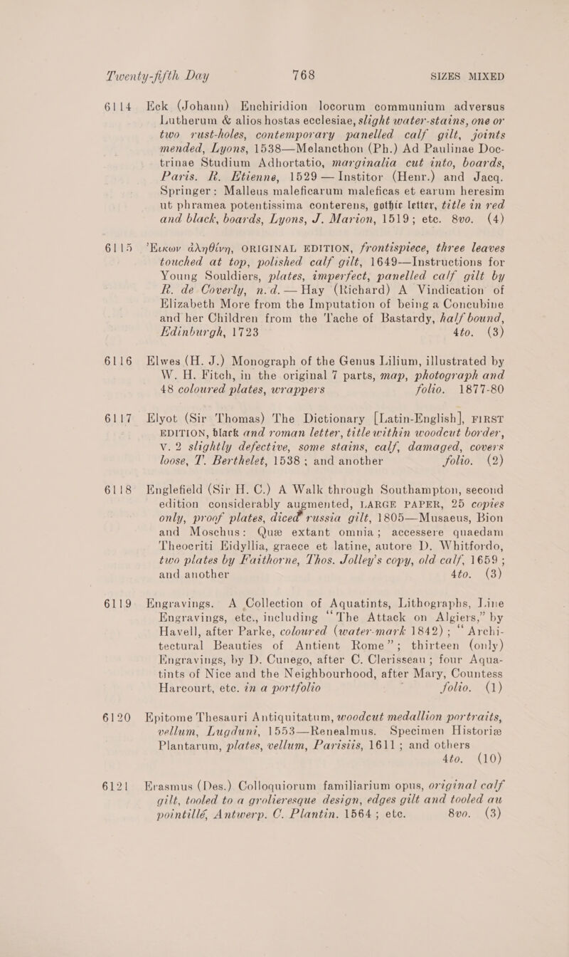 6115 6116 6117 6118 6119 6120 Lutherum &amp; alios hostas ecclesiae, slight water-stains, one or two rust-holes, contemporary panelled calf gilt, joints mended, Lyons, 1538—Melancthon (Ph.) Ad Paulinae Doc- trinae Studium Adhortatio, marginalia cut into, boards, Paris. R. Etienne, 1529 —Institor (Henr.) and Jacq. Springer: Malleus maleficarum maleficas et earum heresim ut phramea potentissima conterens, gothic letter, t2tle in red and black, boards, Lyons, J. Marion, 1519; ete. 8vo. (4) ’Evxwv ddnOivn, ORIGINAL EDITION, frontispiece, three leaves touched at top, polished calf gilt, 1649-—Instructions for Young Souldiers, plates, imperfect, panelled calf gilt by R. de Coverly, n.d.— Hay (Richard) A Vindication of Klizabeth More from the Imputation of being a Concubine and her Children from the ‘Tache of Bastardy, hal/ bound, Edinburgh, 1723 4to. (3) Elwes (H. J.) Monograph of the Genus Lilium, illustrated by W.H. Fitch, in the original 7 parts, map, photograph and 48 coloured plates, wrappers folio. 1877-80 Elyot (Sir Thomas) The Dictionary [Latin-English], First EDITION, black and roman letter, title within woodcut border, v.2 slightly defective, some stains, calf, damaged, covers loose, T. Berthelet, 1538; and another folio. (2) Englefield (Sir H. C.) A Walk through Southampton, second edition considerably augmented, LARGE PAPER, 25 copies only, proof plates, diced russia gilt, 1805—Musaeus, Bion and Moschus: Que extant omnia; accessere quaedam Theocriti Hidyllia, graece et latine, autore D. Whitfordo, two plates by Faithorne, Thos. Jolley’s copy, old calf, 1659 ; and another 4to. (3) Engravings. A Collection of Aquatints, Lithographs, Line Engravings, ete., including “The Attack on Algiers,” by Havell, after Parke, coloured (water-mark 1842) ; “ Archi- tectural Beauties of Antient Rome”; thirteen (only) Engravings, by D. Cunego, after C. Clerisseau ; four Aqua- tints of Nice and the Neighbourhood, after Mary, Countess Harcourt, etc. 72 a portfolio | Jolio. (1) Epitome Thesauri Antiquitatum, woodcut medallion portraits, vellum, Lugdun?i, 1553—Renealmus. Specimen Historie Plantarum, plates, vellum, Parisiis, 1611; and others 4to. (10) Erasmus (Des.) Colloquiorum familiarium opus, orginal calf gilt, tooled to a grolieresque design, edges gilt and tooled au pointillé, Antwerp. C. Plantin. 1564 ; ete. 8v0. (3)