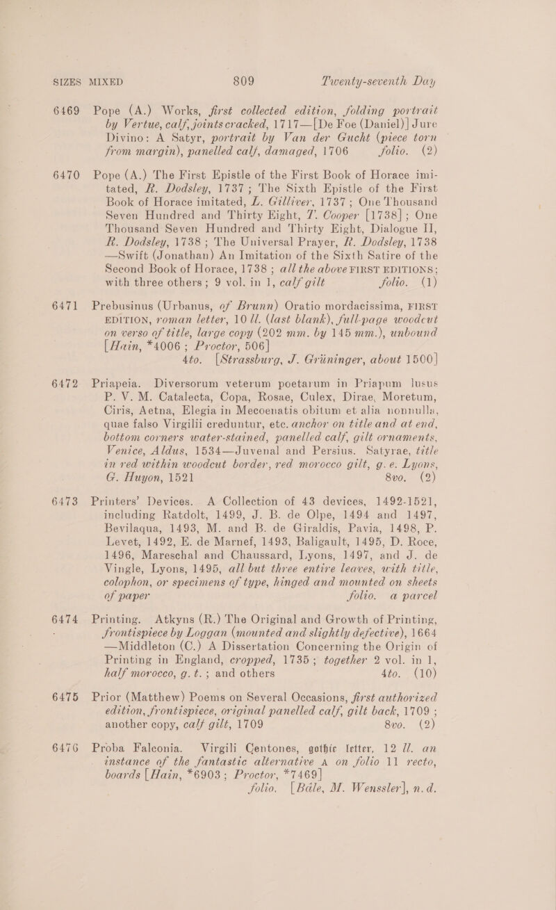 by Vertue, calf, joints cracked, 1717—[De Foe (Daniel) | Jure Divino: A Satyr, portrait by Van der Gucht (piece torn trom margin), panelled calf, damaged, 1706 folio. (2) 6471 6472 6473 6474 6475 6476 tated, R. Dodsley, 1737; The Sixth Epistle of the First Book of Horace imitated, Z. Gilliver, 1737; One Thousand Seven Hundred and Thirty Eight, 7. Cooper [1738]; One Thousand Seven Hundred and Thirty Eight, Dialogue II, Rh. Dodsley, 1738 ; The Universal Prayer, R. Dodsley, 1738 —Swift (Jonathan) An Imitation of the Sixth Satire of the Second Book of Horace, 1738 ; all the above FIRST EDITIONS; with three others; 9 vol. in 1, cal/ gilt folio. (1) Prebusinus (Urbanus, of Brunn) Oratio mordacissima, FIRST EDITION, roman letter, 10 Ul. (last blank), full-page woodcut on verso of title, large copy (202 mm. by 145 mm.), unbound [Hrin, *4006 ; Proctor, 506] 4to. [Strassburg, J. Griininger, about 1500] Priapeia. Diversorum veterum poetarum in Priapum_ lusus P. V. M. Catalecta, Copa, Rosae, Culex, Dirae, Moretum, Ciris, Aetna, Elegia in Mecoenatis obitum et alia nonnulla, quae falso Virgilii creduntur, etc. anchor on title and at end, bottom corners water-stained, panelled calf, gilt ornaments, Venice, Aldus, 1534—Juvenal and Persius. Satyrae, ¢z¢/e in ved within woodcut border, red morocco gilt, g.e. Lyons, G. Huyon, 1521 8vo. (2) Printers’ Devices. A Collection of 43 devices, 1492-1521, including Ratdolt, 1499, J. B. de Olpe, 1494 and 1497, Bevilaqua, 1493, M. and B. de Giraldis, Pavia, 1498, P. Levet, 1492, E. de Marnef, 1493, Baligault, 1495, D. Roce, 1496, Mareschal and Chaussard, Lyons, 1497, and J. de Vingle, Lyons, 1495, all but three entire leaves, with title, colophon, or specimens of type, hinged and mounted on sheets of paper folio. a parcel Printing. Atkyns (R.) The Original and Growth of Printing, Srontisptiece by Loggan (mounted and slightly defective), 1664 —Middleton (C.) A Dissertation Concerning the Origin of Printing in England, cropped, 1735; together 2 vol. in 1, half morocco, g. t. ; and others 4to. (10) Prior (Matthew) Poems on Several Occasions, first authorized edition, frontisprece, original panelled calf, gilt back, 1709 ; another copy, ca// gilt, 1709 8vo. (2) Proba Faleonia. Virgili Centones, gothic ‘etter, 12 Ul. an instance of the fantastic alternative A on folio 11 recto, boards | Hain, *6903; Proctor, *7469 | folio. | Bdle, M. Wenssler], n.d.