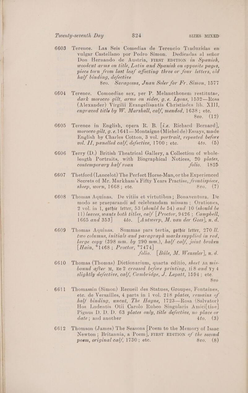   6603 6604 6605 6606 6607 6608 6609 6610 6611 6612 Terence. Las Seis Comedias de Terencio Traduzidas en vulgar Castellano por Pedro Simon. Dedicadas al sefior Don Hernando de Austria, FIRST EDITION tn Spanish, woodcut arms on title, Latin and Spanish on opposite pages, piece torn from last leaf affecting three or four letters, old half binding, defective 8vo. Saragossa, Juan Soler for Fr. Simon, 1577 Terence. Comoediae sex, per P. Melancthonem restitutae, dark morocco gilt, arms on sides, g.e. Lyons, 1532—Ross (Alexander) Virgilii Evangelisantis Christiados lib. XJJJ, engraved title by W. Marshall, calf, mended, 1638 ; ie 8vo. (12 Terence in English, opera R. B. [2.e. Richard Bernard], moroceo gilt, g. e. 1641— Montaigne (Michel de) Essays, made English by Charles Cotton, 3 vol. portrait, repeated before vol. LT, panelled calf, defective, 1700 ; ete. 4to. (5) Terry (D.) British Theatrical Gallery, a Collection of whole- length Portraits, with Biographical Notices, 20 plates, contemporary half roan folio. 1825 Thetford (Lancelot) The Perfect Horse-Man, or the Experienced Secrets of Mr. Markham’s Fifty Years Practise, frontispzece, sheep, worn, 1668 ; ete. 8vo0. (7) Thomas Aquinas. De vitiis et virtutibus; Bonaventura. De modo se praeparandi ad celebrandam missam; Orationes, 2 vol. in 1, gothic letter, 53 (should be 54) and: 10 (should be 11) leaves, wants both titles, calf | Proctor, 9426 ; Campbell, 1665 and 353] 4to. |[ Antwerp, M. van der Goes], n. d. Thomas Aquinas. Summae pars tertia, gothic letter, 270 Ud. two columns, initials and paragraph marks supplied in red, large copy (398 mm. by 290 mm.), half calf, joint broken [ Hain, *1468 ; Proctor, *7474] folio. | Bdle, M. Wenssler], n. d. Thomas (Thomas) Dictionarium, quarta editio, sheet Aa mis- bound after M, Ee2 creased before printing, 118 and yy 4 slightly defective, calf, Cambridge, J. Legatt, 1594; ete. 8v0 Thomassin (Simon) Recueil des Statues, Groupes, Fontaines, etc. de Versailles, 4 parts in | vol. 218 plates, remains of half binding, uncut, The Hague, 1723—Rosa (Salvator) Hos Ludentis Otii Carolo Rubeo Singularis Amici] tiae| Pignus D. D. D. 63 plates only, title defective, no place or date; and another arg) eos Thomson (James) The Seasons [Poem to the Memory of Isaac Newton; Britannia, a Poem |, FIRST EDITION of the second