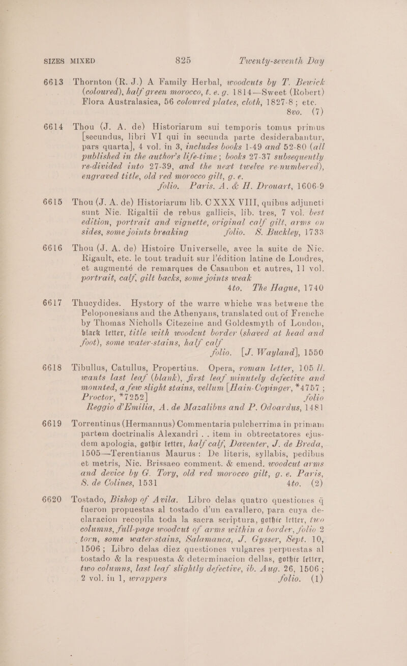 6613 6614 6615 6616 6617 6618 6619 Thornton (R. J.) A Family Herbal, woodcuts by T. Bewick (coloured), half green morocco, t. e.g. 1814—Sweet (Robert) Flora Australasica, 56 coloured plates, cloth, 1827-8; ete. 8vo. (7) Thou (J. A. de) Historiarum sui temporis tomus primus [secundus, libri VI qui in secunda parte desiderabantur, pars quarta], 4 vol. in 3, éxcludes books 1-49 and 52-80 (all published in the author's life-time; books 27-37 subsequently re-divided into 27-39, and the newt twelve re-numbered), engraved title, old red morocco gilt, g. e. folio. Paris. A. &amp; H. Drouart, 1606-9 Thou (J. A. de) Historiarum lib. C XXX VIII, quibus adjuncti sunt Nic. Rigaltii de rebus gallicis, lib. tres, 7 vol. best edition, portratt and vignette, original calf gilt, arms on sides, some joints breaking Jolio. SS. Buckley, 1733 Thou (J. A. de) Histoire Universelle, avec la suite de Nic. Rigault, ete. le tout traduit sur l’édition latine de Londres, et augmenté de remarques de Casaubon et autres, 11 vol. portrait, calf, gilt backs, some joints weak 4to. The Hague, 1740 Thucydides. Hystory of the warre whiche was betwene the Peloponesians and the Athenyans, translated out of Frenche by Thomas Nicholls Citezeine and Goldesmyth of London, black letter, title with woodcut border (shaved at head and foot), some water-stains, half calf folio. [J. Wayland], 1550 Tibullus, Catullus, Propertius. Opera, roman letter, 105 7. wants last leaf (blank), first leaf minutely defective and mounted, a few slight stains, vellum | Hain-Copinger, *4757 ; Proctor, *7252 | Solio Reggio @ Emilia, A. de Mazalibus and P. Odoardus, 1481 Torrentinus (Hermannus) Commentaria pulcherrima in primam partem doctrinalis Alexandri.. item in obtrectatores ejus- dem apologia, gothic letter, half calf, Daventer, J. de Breda, 1505—Terentianus Maurus: De literis, syllabis, pedibus et metris, Nic. Brissaeo comment. &amp; emend. woedcut arms and device by G. Tory, old red moroceo gilt, g. e. Paris, S. de Colines, 1531 dito.) 42) Tostado, Bishop of Avila. Libro delas quatro questiones q fueron propuestas al tostado d’un ecavallero, para cuya de- claracion recopila toda la sacra scriptura, gethie letter, 20 columns, full-page woodcut of arms within a border, folio 2 _torn, some water-stains, Salamanca, J. Gysser, Sept. 10, 1506; Libro delas diez questiones vulgares perpuestas al tostado &amp; la respuesta &amp; determinacion dellas, gothic [ettrr, two columns, last leaf slightly defective, ib. Aug. 26, 1506; 2 vol. in 1, wrappers jolie (0)