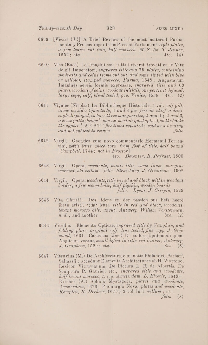 6639 6640 6641 6642 6643 6644 6645 6646 6647 [Vicars (J.)] A Brief Review of the most material Parlia- mentary Proceedings of this Present Parliament, ecght plates, a few leaves cut into, half morocco, M.S. for T. Jenner, 1652; ete. | 4to. (4) Vico (Enea) Le Imagini con tutti i riversi trovati et le Vite de gli Imperatori, engraved title and 75 plates, containing portratts and coins (some cut out and some tinted with blue or yellow), stamped morocco, Parma, 1548; Augustarum Imagines aereis formis expressae, engraved title and 63 plates, woodcut of coins, woodcut initials, one portrait defaced, large copy, calf, blind tooled, g.e. Venice, 1558 4to. (2) Vignier (Nicolas) La Bibliotheque Historiale, 4 vol. calf gilt, arms on sides (quarterly, 1 and 4 per fess in chief a demi- eagle displayed, in base three marguerites, 2 and 1; 2 and 3, across patée; below “ non est mortale quod opto”), onthe backs the cypher “AEP T” five times repeated ; sold as a binding and not subject to return Solio Virgil. Georgica cum novo commentario Hermanni Torren- tini, gothic letter, piece torn from foot of title, half bound | Campbell, 1744; not in Proctor'| 4to. Deventer, R. Pafraet, 1500 Virgil. Opera, woodcuts, wants title, some inner margins wormed, old vellum folio. Strassburg, J. Gruninger, 1502 Virgil. Opera, woodcuts, title in red and black within woodcut border, a few worm-holes, half pigskin, wooden boards folio. Lyons, J. Crespin, 1529 Vita Christi. Des lidens ei der passien ons liefs heeré jhesu cristi, gothic letter, é7tle an red and black, woodcuts, levant morocco gilt, uncut, Antwerp. Willem Vorsterman, nm. d.; and another 8vo. (2) Vitellio. Elementa Opticae, engraved title by Vaughan, and folding plate, original calf, line tooled, fine copy, J. Gris- mond, 1661—Castricus (Jac.) De sudore Epidemiali quem Anglicum vocant, small defect in title, red leather, Antwerp. J. Grapheus, 1529 ; ete. 8vo. (3) Vitruvius (M.) De Architectura, cum notis Philandri, Barbari, Salmasii ; accedunt Klementa Architecturae ab H. Wottono, Lexicon Vitruvianum, De Pictura L. B. de Albertis, De Sculptura P. Gaurici, etc., engraved title and woodcuts, half levant morocco, t.e.g. Amsterdam, L. Elzevir, 1649— Kircher (A.) Sphinx Mystagoga, plates and woodcuts, Amsterdam, 1676; Phonurgia Nova, plates and woodcuts, Kempten, R. Dreherr, 1673 ; 2 vol. in 1, vellum ; ete.