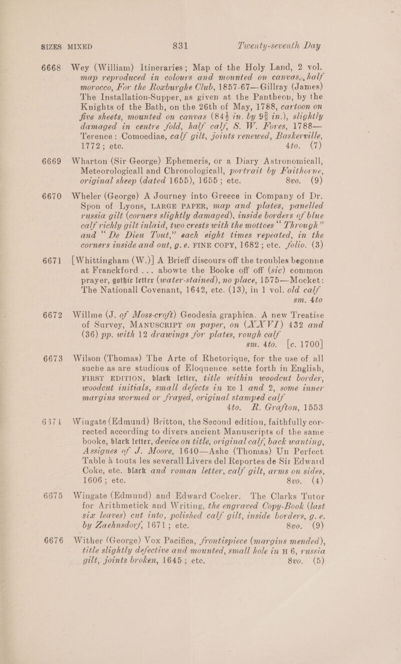 6668 6669 6670 6671 6672 6673 6675 6676 Wey (William) Itineraries; Map of the Holy Land, 2 vol. map reproduced in colours and mounted on canvas,, half morocco, For the Roaburghe Club, 1857-67—Gillray (James) The Installation-Supper, as given at the Pantheon, by the Knights of the Bath, on the 26th of May, 1788, cartoon on five sheets, mounted on canvas (844 in. by 9% in.), slightly damaged in centre fold, half calf, S. W. Fores, 1788— Terence: Comoediae, calf gilt, joints renewed, Baskerville, Vi 72 ete. 4to. (7) Wharton (Sir George) Ephemeris, or a Diary Astronomicall, Meteorologicall and Chronologicall, portrazt by Faithorne, original sheep (dated 1655), 1655; ete. 8vo. (9) Wheler (George) A Journey into Greece in Company of Dr. Spon of Lyons, LARGE PAPER, map and plates, panelled russia gilt (corners slightly damaged), inside borders of blue calf richly gilt inlaid, two crests with the mottoes ‘* Through” and “De Dieu Tout,” each eight times repeated, in the corners inside and out, g. e. FINE COPY, 1682; ete. folio. (3) [Whittingham (W.)] A Brieff discours off the troubles begonne at Franckford ... abowte the Booke off off (sic) common prayer, gothic letter (water-stained), no place, 1575—Mocket: The Nationall Covenant, 1642, ete. (13), in 1 vol. old calf sm. 4to Willme (J. ef Moss-croft) Geodesia graphica. A new Treatise of Survey, MANUSCRIPT on paper, on (X XY VJ) 432 and (36) pp. with 12 drawings for plates, rough calf sm. 4to. [e. 1700] Wilson (Thomas) The Arte of Rhetorique, for the use of all suche as are studious of Eloquence. sette forth in English, FIRST EDITION, black Ietter, ¢2tle within woodcut border, woodcut initials, small defects in Ee 1 and 2, some inner margins wormed or frayed, original stamped calf 4to. Rh. Grafton, 1553 Wingate (Edmund) Britton, the Second edition, faithfully cor- rected according to divers ancient Manuscripts of the same booke, black letter, device on title, original calf, back wanting, Assignes of J. Moore, 1640—Ashe (Thomas) Un Perfect Table @ touts les severall Livers del Reportes de Sir Edward Coke, etc. black and roman letter, calf gilt, arms on sides, 1606 ; ete. 8vo. (4) Wingate (Edmund) and Edward Cocker. The Clarks Tutor for Arithmetick and Writing, the engraved Copy-Book (last sia leaves) cut into, polished calf gilt, inside borders, g. e. by Zaehnsdorf, 1671; ete. 8vo. (9) Wither (George) Vox Pacifica, frontispiece (margins mended), title slightly defective and mounted, small hole in H 6, russia gilt, joints broken, 1645; ete. 8vo. (5)