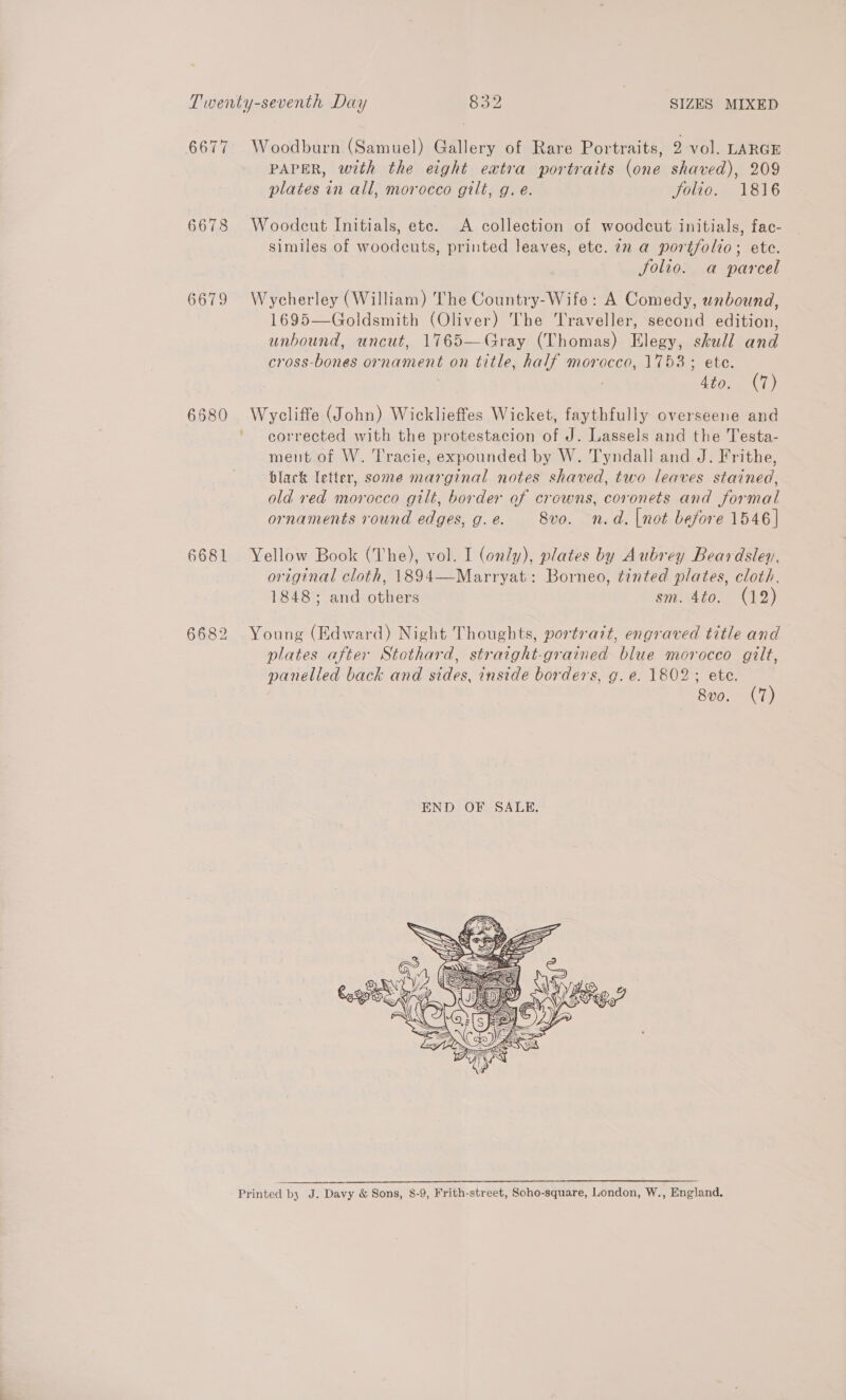 6677 6678 6679 6680 6681 6682 Woodburn (Samuel) Gallery of Rare Portraits, 2 vol. LARGE PAPER, with the eight extra portraits (one shaved), 209 plates in all, morocco gilt, g. e. Jolio. 1816 Woodcut Initials, ete. A collection of woodcut initials, fac- similes of woodcuts, printed leaves, etc. in a portfolio; ete. Jolio. a parcel Wycherley (William) The Country-Wife: A Comedy, unbound, 1695—Goldsmith (Oliver) The Traveller, second edition, unbound, uncut, 1765—Gray (Thomas) Elegy, skull and cross-bones ornament on title, half morocco, 1753; ete. 4to. (7) iyslaite (John) Wicklieffes Wicket, faythfully overseene and corrected with the protestacion of J. Lassels and the Testa- ment of W. Tracie, expounded by W. Tyndall and J. Frithe, black letter, some marginal notes shaved, two leaves stained, old red morocco gilt, border of crowns, coronets and formal ornaments round edges, g. e. 8vo. n.d. |not before 1546] Yellow Book (The), vol. I (only), plates by Aubrey Beardsley, original cloth, 1894—Marryat: Borneo, tinted plates, cloth. 1848; and others sm. 4to. (12) Young (Edward) Night Thoughts, portrait, engraved title and plates after Stethard, straight-grained blue morocco gilt, panelled back and sides, inside borders, g. e. 1802; ete. 8vo. (7)  Printed by J. Davy &amp; Sons, 8-9, Frith-street, Soho-square, London, W., England.