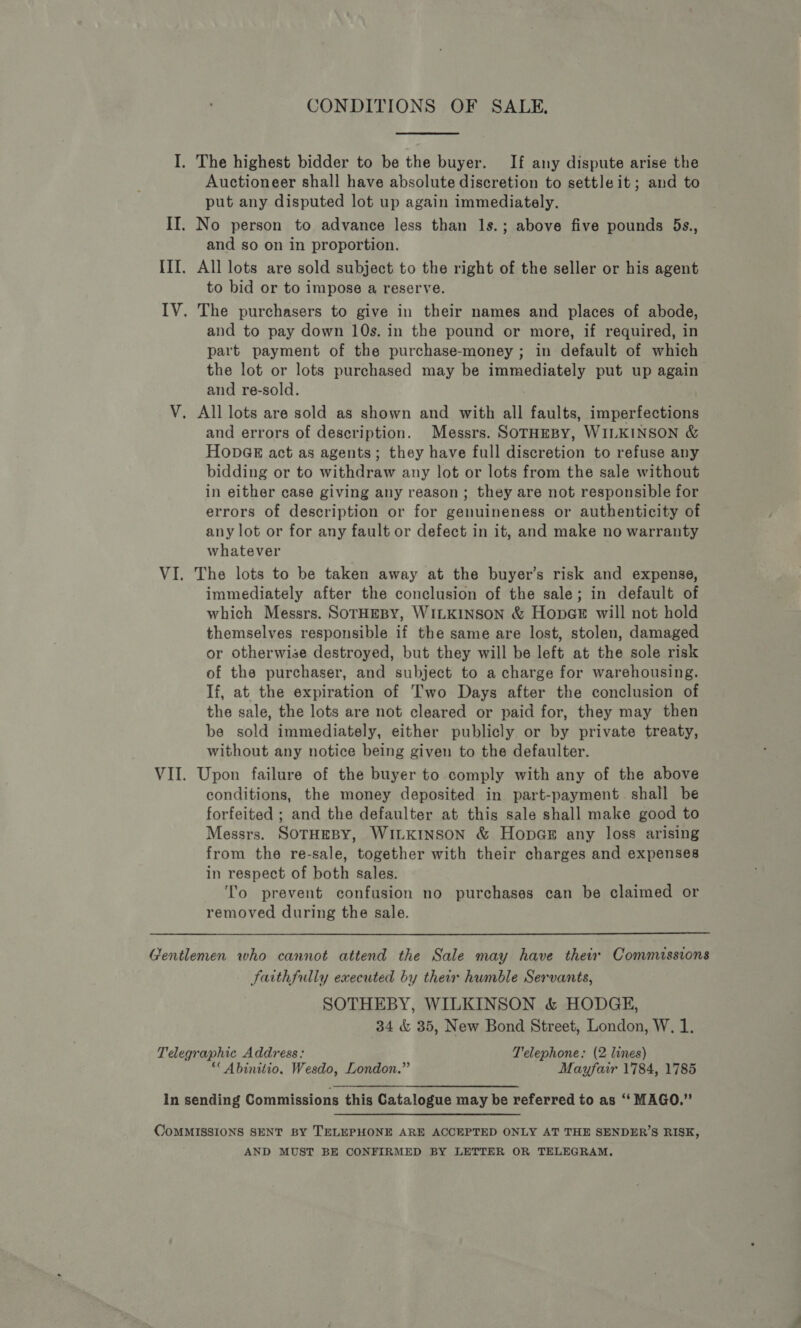 CONDITIONS OF SALE, I. The highest bidder to be the buyer. If any dispute arise the Auctioneer shall have absolute discretion to settle it; and to put any disputed lot up again immediately. II. No person to advance less than 1s.; above five pounds 5s., and so on in proportion. III. All lots are sold subject to the right of the seller or his agent to bid or to impose a reserve. IV. The purchasers to give in their names and places of abode, and to pay down 10s. in the pound or more, if required, in part payment of the purchase-money; in default of which the lot or lots purchased may be immediately put up again and re-sold. V. All lots are sold as shown and with all faults, imperfections and errors of description. Messrs. SOTHEBY, WILKINSON &amp; Hopa@ks act as agents; they have full discretion to refuse any bidding or to withdraw any lot or lots from the sale without in either case giving any reason; they are not responsible for errors of description or for genuineness or authenticity of any lot or for any fault or defect in it, and make no warranty whatever VI. The lots to be taken away at the buyer’s risk and expense, immediately after the conclusion of the sale; in default of which Messrs. SorHEBY, WILKINSON &amp; HopcGe will not hold themselves responsible if the same are lost, stolen, damaged or otherwise destroyed, but they will be left at the sole risk of the purchaser, and subject to a charge for warehousing. f, at the expiration of Two Days after the conclusion of the sale, the lots are not cleared or paid for, they may then be sold immediately, either publicly or by private treaty, without any notice being given to the defaulter. VII. Upon failure of the buyer to comply with any of the above conditions, the money deposited in part-payment shall be forfeited ; and the defaulter at this sale shall make good to Messrs. SOTHEBY, WILKINSON &amp; Hopas any loss arising from the re-sale, together with their charges and expenses in respect of both sales. ‘fo prevent confusion no purchases can be claimed or removed during the sale. Gentlemen who cannot attend the Sale may have thei Commissions Faithfully executed by their humble Servants, SOTHEBY, WILKINSON &amp; HODGE, 34 &amp; 35, New Bond Street, London, W, 1. Telegraphic Address: Telephone: (2 lines) *“ Abinitio. Wesdo, London.” Mayfair 1784, 1785 In sending Commissions this Catalogue may be referred to as “‘ MAGO.” CoMMISSIONS SENT BY TELEPHONE ARE ACCEPTED ONLY AT THE SENDER’S RISK, AND MUST BE CONFIRMED BY LETTER OR TELEGRAM.