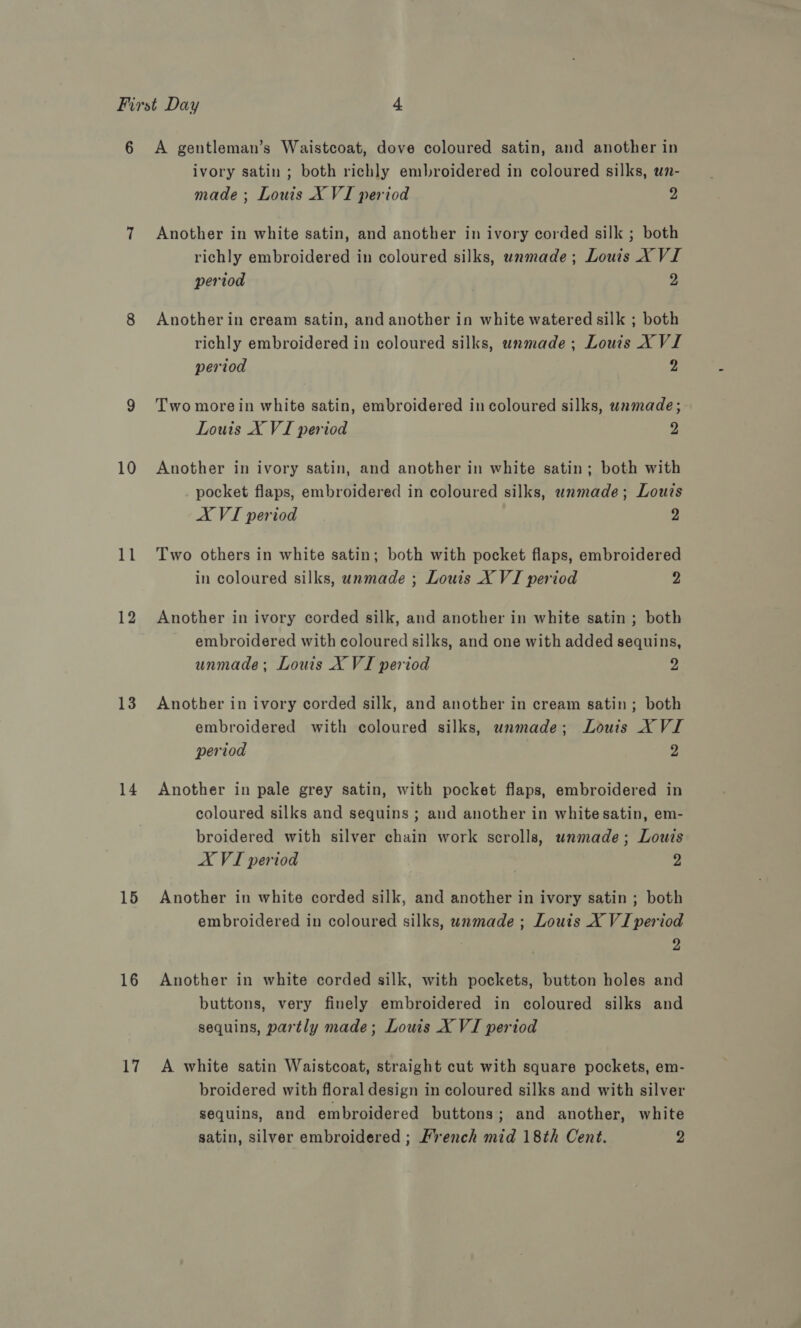 10 11 12 13 14 15 16 Lt ivory satin ; both richly embroidered in coloured silks, wn- made; Louis X VI period fe Another in white satin, and another in ivory corded silk ; both richly embroidered in coloured silks, unmade; Louis X VI period 2 Another in cream satin, and another in white watered silk ; both richly embroidered in coloured silks, wnmade; Louis XVI period 2 Two more in white satin, embroidered in coloured silks, unmade; Louis X VI period 2 Another in ivory satin, and another in white satin; both with pocket flaps, embroidered in coloured silks, wnmade; Louts AX VI period 2 Two others in white satin; both with pocket flaps, embroidered in coloured silks, unmade ; Louts X VI period 2 Another in ivory corded silk, and another in white satin ; both embroidered with coloured silks, and one with added sequins, unmade; Louis X VI period 2 Another in ivory corded silk, and another in cream satin; both embroidered with coloured silks, unmade; Louis X VI period 2 Another in pale grey satin, with pocket flaps, embroidered in coloured silks and sequins ; and another in whitesatin, em- broidered with silver chain work scrolls, unmade; Louis A VI period 2 Another in white corded silk, and another in ivory satin ; both embroidered in coloured silks, wnmade ; Louis X VI period 2 Another in white corded silk, with pockets, button holes and buttons, very finely embroidered in coloured silks and sequins, partly made; Louis X VI period A white satin Waistcoat, straight cut with square pockets, em- broidered with floral design in coloured silks and with silver sequins, and embroidered buttons; and another, white satin, silver embroidered ; French mid 18th Cent. 2