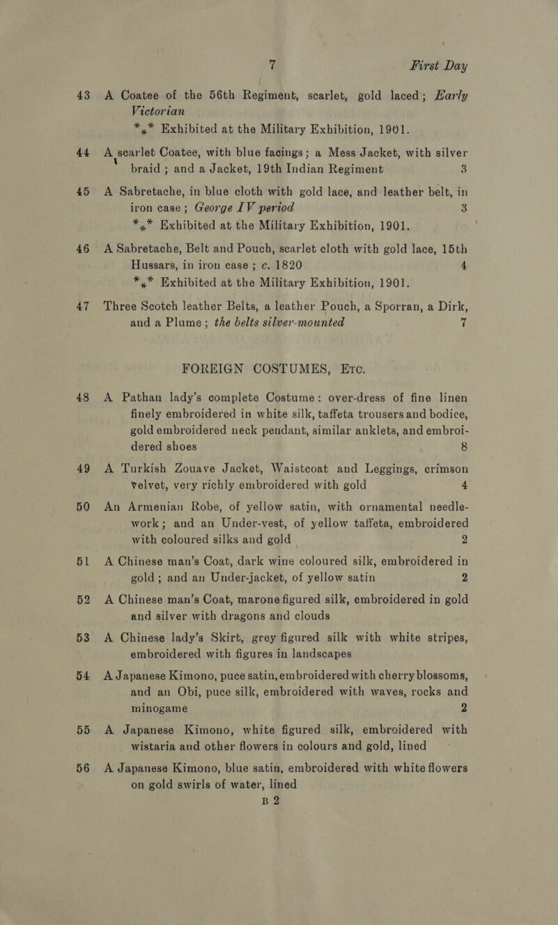 43 44 45 47 48 49 50 51 53 54 55 56 7 First Day A Coatee of the 56th Regiment, scarlet, gold laced; LHarly Victorian *,* Exhibited at the Military Exhibition, 1901. A scarlet Coatee, with blue facings; a Mess Jacket, with silver braid ; and a Jacket, 19th Indian Regiment 3 A Sabretache, in blue cloth with gold lace, and leather belt, in iron case; George LV period 3 *,* Exhibited at the Military Exhibition, 1901. A Sabretache, Belt and Pouch, scarlet cloth with gold lace, 15th Hussars, in iron case; c. 1820 4 *,* Exhibited at the Military Exhibition, 1901. Three Scotch leather Belts, a leather Pouch, a Sporran, a Dirk, and a Plume; the belts silver-mounted fi FOREIGN COSTUMES, Ero. A Pathan lady’s complete Costume: over-dress of fine linen finely embroidered in white silk, taffeta trousers and bodice, gold embroidered neck pendant, similar anklets, and embroi- dered shoes 8 A Turkish Zouave Jacket, Waistcoat and Leggings, crimson velvet, very richly embroidered with gold 4 An Armenian Robe, of yellow satin, with ornamental needle- work; and an Under-vest, of yellow taffeta, embroidered with coloured silks and gold 2 A Chinese man’s Coat, dark wine coloured silk, embroidered in gold; and an Under-jacket, of yellow satin 2 A Chinese man’s Coat, marone figured silk, embroidered in gold and silver with dragons and clouds A Chinese lady’s Skirt, grey figured silk with white stripes, embroidered with figures in landscapes A Japanese Kimono, puce satin, embroidered with cherry blossoms, and an Obi, puce silk, embroidered with waves, rocks and minogame 2 A Japanese Kimono, white figured silk, embroidered with wistaria and other flowers in colours and gold, lined A Japanese Kimono, blue satin, embroidered with white flowers on gold swirls of water, lined B 2