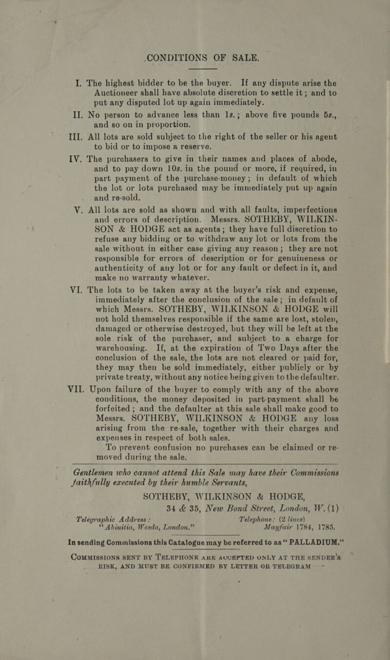 CONDITIONS OF SALE,  I. The highest bidder to be the buyer. If any dispute arise the Auctioneer shall have absolute discretion to settle it; and to put any disputed lot up again immediately. II. No person to advance less than 1s.; above five pounds 5Bs., and so on in proportion, III. All lots are sold subject to the right of the seller or his agent to bid or to impose a reserve. IV. The purchasers to give in their names and places of abode, and to pay down 10s. in the pound or more, if required, in part payment of the purchase-money; in default of which the lot or lots purchased may be immediately put up again and re-sold. V. All lots are sold as shown and with all faults, imperfections and errors of description. Messrs. SOTHEBY, WILKIN- SON &amp; HODGE act as agents; they have full discretion to refuse any bidding or to withdraw any lot or lots from the ~ sale without in either case giving any reason; they are not responsible for errors of description or for genuineness or authenticity of any lot or for any fault or defect in it, and make no warranty whatever. VI. The lots to be taken away at the buyer’s risk and expense, immediately after the conclusion of the sale; in default of which Messrs. SOTHEBY, WILKINSON &amp; HODGE will not hold themselves responsible if the same are lost, stolen, damaged or otherwise destroyed, but they will be left at the sole risk of the purchaser, and subject to a charge for warehousing. If, at the expiration of Two Days after the conclusion of the sale, the lots are not cleared or paid for, they may then be sold immediately, either publicly or by private treaty, without any notice being given to the defaulter. VII. Upon failure of the buyer to comply with any of the above conditions, the money deposited in part-payment shall be forfeited ; and the defaulter at this sale shall make good to Messrs. SOTHEBY, WILKINSON &amp; HODGE any loss arising from the re-sale, together with their charges and expenses in respect of both sales. To prevent confusion no purchases can be claimed or re- moved during the sale.  Gentlemen who cannot attend this Sale may have their Commissions Jaithfully executed by their humble Servants, SOTHEBY, WILKINSON &amp; HODGE, 34 &amp; 35, New Bond Street, London, W. (1) Telegraphic Address : Telephone: (2 lines) ** Abinitio, Wesdo, London.” Mayfair 1784, 1785.  In sending Commissions this Catalogue may be referred to as ‘‘ PALLADIUM.” _ CoMMISSIONS SENT BY TELEPHONE aki AUUKPTED ONLY AT THE SENDER’S. RISK, AND MUST BE CONFIRMED BY LETTER OR TELEGRAM —-