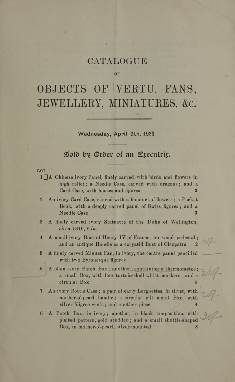 CATALOGUE OBJECTS OF ‘VERTU, FANS, JEWELLERY, MINIATURES, &amp;c.   Wednesday, April 9th, 1924.  Sold by Order of an Crecutriy.  LOT 1_]A Chinese ivory Panel, finely carved with birds and flowers in high relief; a Needle Case, carved with dragons; and a Card Case, with houses and figures 3 2 An ivory Card Case, carved with a bouquet of flowers; a Pocket Book, with a deeply carved panel of Swiss figures; and a Needle Case 3 3 A finely carved ivory Statuette of the Duke of Wellington, circa 1840, 6 in. 4 A small ivory Bust of Henry IV of France, on wood pedestal ; and an antique Handle as a caryatid Bust of Cleopatra 2 5 A finely carved Minuet Fan, in ivory, the centre panel pencilled with two Byronesque figures 6 A plain ivory Patch Box; another, containing a thermometer ; a small Box, with four tortoiseshell whist markers; and a circular Box 4 7 An ivory Bottle Case ; a pair of early Lorgnettes, in silver, with mother-o-pearl handle; a circular gilt metal Box, with silver filigree work ; and another piece 4 8 A Patch Box, in ivory; another, in black composition, with Box, in mother-o’-pearl, silver-mounted 3 ~ ev