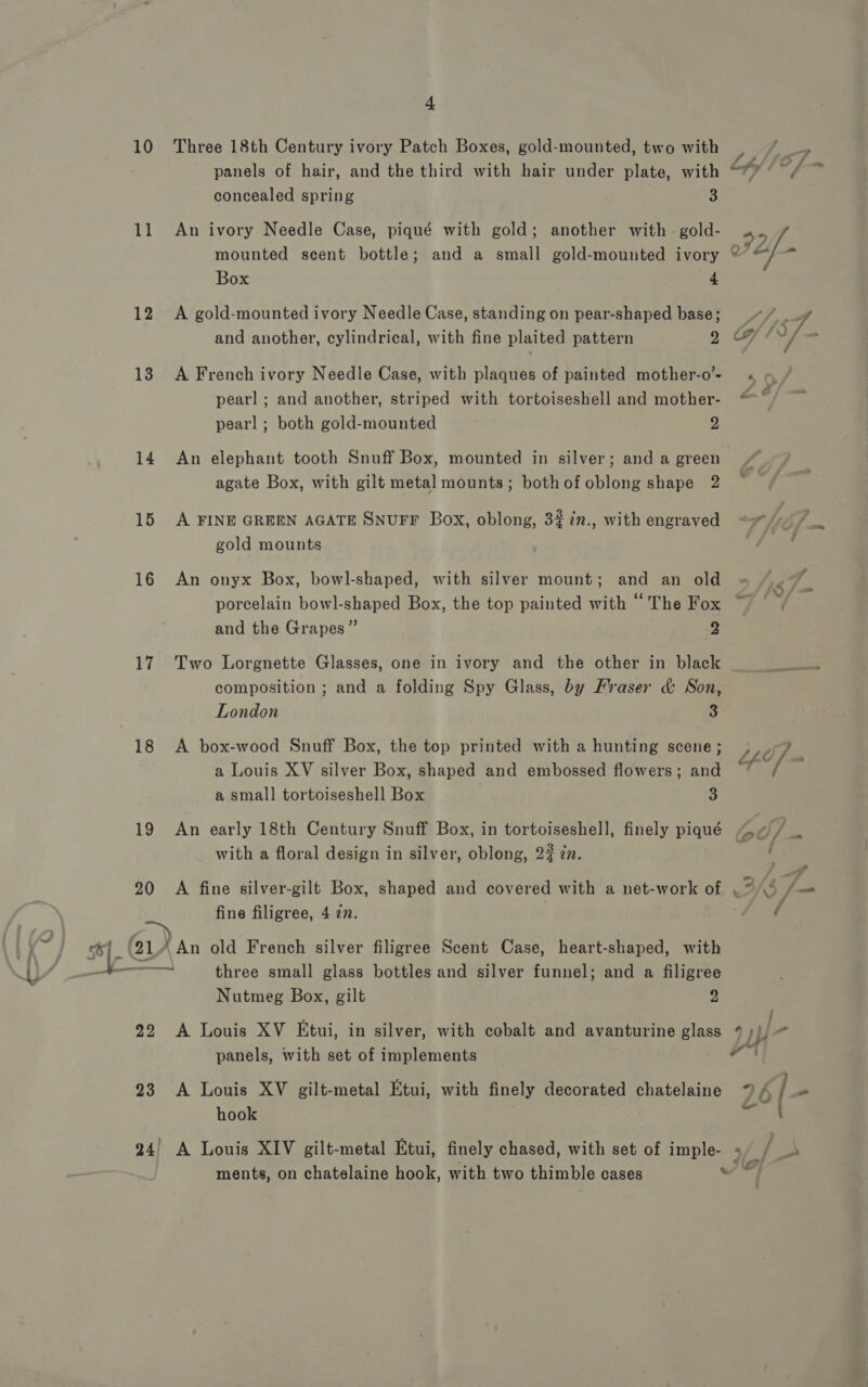 “ 10 Three 18th Century ivory Patch Boxes, gold-mounted, two with panels of hair, and the third with hair under plate, with concealed spring 3 11 An ivory Needle Case, piqué with gold; another with - gold- mounted scent bottle; and a small gold-mounted ivory Box 4 12 &lt;A gold-mounted ivory Needle Case, standing on pear-shaped base; and another, cylindrical, with fine plaited pattern 2 13. A French ivory Needle Case, with plaques of painted mother-o’- pearl ; and another, striped with tortoiseshell and mother- pearl ; both gold-mounted 2 14 An elephant tooth Snuff Box, mounted in silver; and a green agate Box, with gilt metal mounts; bothofoblong shape 2 15 A FINE GREEN AGATE SNUFF Box, oblong, 3#in., with engraved gold mounts 16 An onyx Box, bowl-shaped, with silver mount; and an old porcelain bowl-shaped Box, the top painted with “ The Fox and the Grapes” 3 17 Two Lorgnette Glasses, one in ivory and the other in black composition ; and a folding Spy Glass, by Fraser &amp; Son, 18 A box-wood Snuff Box, the top printed with a hunting scene; a Louis XV silver Box, shaped and embossed flowers; and a small tortoiseshell Box 2 with a floral design in silver, oblong, 2# zn. 20 A fine silver-gilt Box, shaped and covered with a net-work of fine filigree, 4 77. Nutmeg Box, gilt Ds 22 A Louis XV Etui, in silver, with cobalt and avanturine glass panels, with set of implements 23 A Louis XV gilt-metal Etui, with finely decorated chatelaine hook 24) A Louis XIV gilt-metal Etui, finely chased, with set of imple- ments, on chatelaine hook, with two thimble cases 7 a © 2 ©