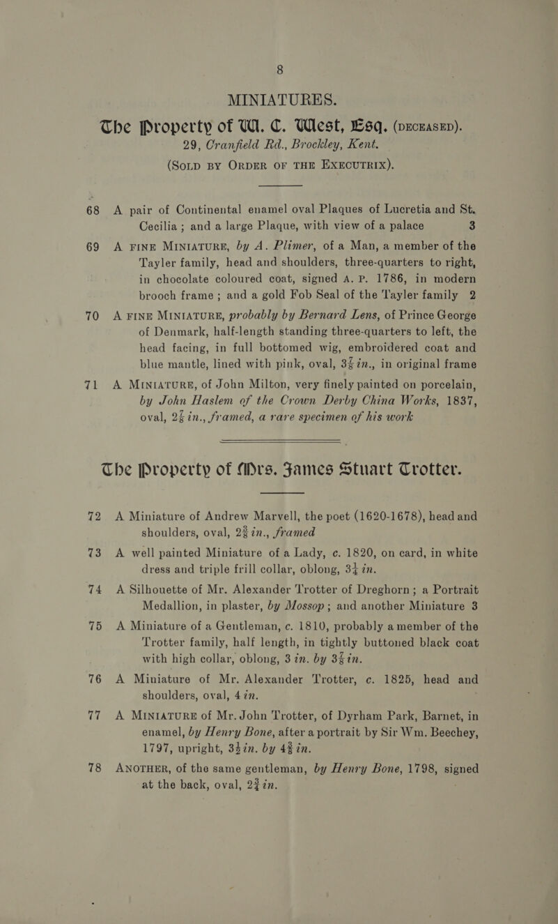 70 71 8 MINIATURES. The Property of W. C. West, Sq. (veceaszn). 29, Cranfield Rd., Brockley, Kent. (SoLD BY ORDER OF THE EXECUTRIX).  A pair of Continental enamel oval Plaques of Lucretia and St. Cecilia ; and a large Plaque, with view of a palace 3 A Fine MINIATURE, by A. Plimer, of a Man, a member of the Tayler family, head and shoulders, three-quarters to right, in chocolate coloured coat, signed A. P. 1786, in modern brooch frame ; and a gold Fob Seal of the 'l'ayler family 2 A FINE MINIATURE, probably by Bernard Lens, of Prince George of Denmark, half-length standing three-quarters to left, the head facing, in full bottomed wig, embroidered coat and blue mantle, lined with pink, oval, 3$%n., in original frame A MINIATURE, of John Milton, very finely painted on porcelain, by John Haslem of the Crown Derby China Works, 1837, oval, 25 in., framed, a rare specimen of his work 72 73 74 75 76 17 78  A Miniature of Andrew Marvell, the poet (1620-1678), head and shoulders, oval, 2%in., framed A well painted Miniature of a Lady, c. 1820, on card, in white dress and triple frill collar, oblong, 34 zn. A Silhouette of Mr. Alexander Trotter of Dreghorn; a Portrait Medallion, in plaster, by Mossop; and another Miniature 3 A Miniature of a Gentleman, c. 1810, probably a member of the Trotter family, half length, in tightly buttoned black coat with high collar, oblong, 3 7n. by 3in. A Miniature of Mr. Alexander Trotter, c. 1825, head and shoulders, oval, 4 ¢2. A MINIATURE of Mr. John Trotter, of Dyrham Park, Barnet, in enamel, by Henry Bone, after a portrait by Sir Wm. Beechey, 1797, upright, 34in. by 4% in. ANOTHER, of the same gentleman, by Henry Bone, 1798, pence at the back, oval, 227n.