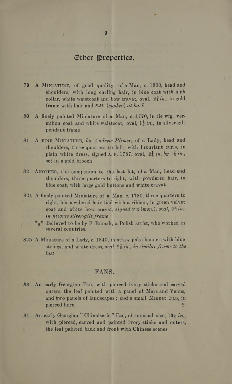 Other Properties. 79 A MINIATURE, of good quality, of a Man, c. 1800, head and shoulders, with long curling hair, in blue coat with high collar, white waistcoat and bow cravat, oval, 2#7n., in gold frame with hair and &amp;.™. (cypher) at back 80 A finely painted Miniature of a Man, c. 1770, in tie wig, ver- milion coat and white waistcoat, oval, 14 7., in silver-gilt pendant frame 81 A FINE MINIATURE, by Andrew Plimer, of a Lady, head and shoulders, three-quarters to left, with luxuriant curls, in plain white dress, signed A. P. 1787, oval, a4 in. by 1% in., set in a gold brooch 82 ANOTHER, the companion to the last lot, of a Man, head and shoulders, three-quarters to right, with powdered hair, in blue coat, with large gold buttons and white cravat 82A A finely painted Miniature of a Man, c. 1780, three-quarters to right, his powdered hair tied with a ribbon, in green velvet coat and white bow cravat, signed F B (mon.), oval, 2%in., in filigree silver-gilt frame *,* Believed to be by F. Rumak, a Polish artist, who worked in several countries. 828 A Miniature of a Lady, c. 1840, in straw poke bonnet, with blue strings, and white dress, oval, 24in., in similar frame to the last FANS. 83 &lt;An early Georgian Fan, with pierced ivory sticks and carved outers, the leaf painted with a panel of Mars and Venus, and two panels of landscapes; and a small Minuet Fan, in pierced horn ) 2 84 An early Georgian ‘ Chinoiserie” Fan, of unusual size, 134 in., with pierced, carved and painted ivory sticks and outers, the leaf painted back and front with Chinese scenes