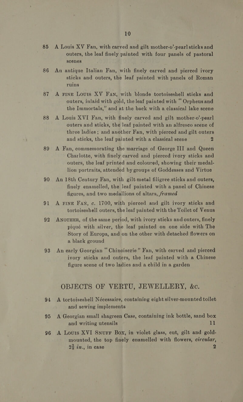 85 86 87 88 89 90 91 92 93 94 95 96 10 A Louis XV Fan, with carved and gilt mother-o’-pear] sticks and outers, the leaf finely painted with four panels of pastoral scenes An antique Italian Fan, with finely carved and pierced ivory sticks and outers, the leaf painted with panels of Roman ruins . A FINE Louis XV FAn, with blonde tortoiseshell sticks and outers, inlaid with gold, the leaf painted with “Orpheus and the Immortals,” and at the back with a classical lake scene A Louis XVI Fan, with finely carved and gilt mother-o’-pearl outers and sticks, the leaf painted with an alfresco scene of three ladies; and another Fan, with pierced and gilt outers and sticks, the leaf painted with a classical scene’ 2 A Fan, commemorating the marriage of George III and Queen Charlotte, with finely carved and pierced ivory sticks and outers, the leaf printed and coloured, showing their medal- lion portraits, attended by groups of Goddesses and Virtue An 18th Century Fan, with gilt-metal filigree sticks and outers, finely enamelled, the leaf painted with a panel of Chinese figures, and two medallions of altars, framed A FINE FAN, c. 1700, with pierced and gilt ivory sticks and tortoiseshell outers, the leaf painted with the Toilet of Venus ANOTHER, of the same period, with ivory sticks and outers, finely piqué with silver, the leaf painted on one side with The Story of Europa, and on the other with detached flowers on a black ground An early Georgian ‘‘ Chinoiserie” Fan, with carved and pierced ivory sticks and outers, the leaf painted with a Chinese figure scene of two ladies and a child in a garden OBJECTS OF VERTU, JEWELLERY, &amp;c. A tortoiseshell Nécessaire, containing eight silver-mounted toilet and sewing implements A Georgian small shagreen Case, containing ink bottle, sand box and writing utensils it A Louis XVI Snurr Box, in violet glass, cut, gilt and gold- mounted, the top finely enamelled with flowers, czrcular, 22 in., in case 2