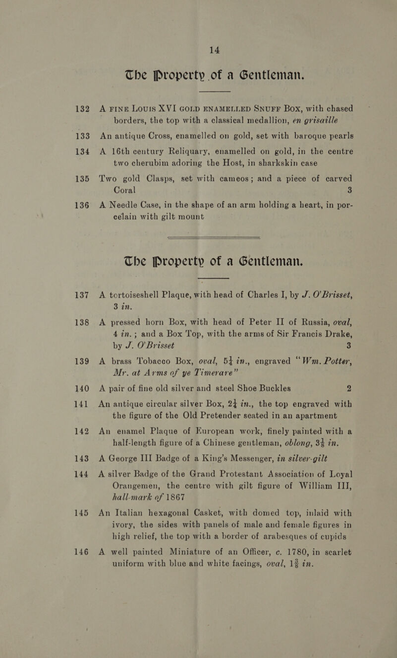 136 137 138 145 146 14 The Property of a Gentleman.  A FINE Louis XVI GOLD ENAMELLED SNUFF Box, with chased borders, the top with a classical medallion, en grtsazlle An antique Cross, enamelled on gold, set with baroque pearls A 16th century Reliquary, enamelled on gold, in the centre two cherubim adoring the Host, in sharkskin case Two gold Clasps, set with cameos; and a piece of carved Coral 3 A Needle Case, in the shape of an arm holding a heart, in por- celain with gilt mount The Property of a Gentleman.  A tortoiseshell Plaque, with head of Charles I, by J. O'Brisset, 3 in. A pressed horn Box, with head of Peter II of Russia, oval, 4 7n,.; and a Box Top, with the arms of Sir Francis Drake, by J. O'Brisset 3 A brass Tobacco Box, oval, 54 in., engraved “Wm. Potter, Mr. at Arms of ye Timerare” A pair of fine old silver and steel Shoe Buckles 2 An antique circular silver Box, 24 2n., the top engraved with the figure of the Old Pretender seated in an apartment An enamel Plaque of European work, finely painted with a half-length figure of a Chinese gentleman, oblong, 34 in. A George III Badge of a King’s Messenger, in silver-gilt A silver Badge of the Grand Protestant Association of Loyal Orangemen, the centre with gilt figure of William III, hall-mark of 1867 An Italian hexagonal Casket, with domed top, inlaid with ivory, the sides with panels of male and female figures in high relief, the top with a border of arabesques of cupids A well painted Miniature of an Officer, c. 1780, in scarlet uniform with blue and white facings, oval, 1% in.