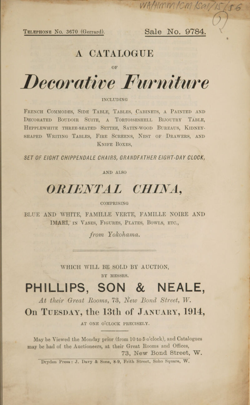   A CATALOGUE OF Decorativ INCLUDING FRENCH CoMMODES, SIDE TABLE, TABLES, CABINETS, A PAINTED AND DECORATED Bovporrk SvuiTr, A ‘TORTOISESHELL BriyoutTRY TABLE, HEPPLEWHITE THREE-SEATED SETTER, SATIN-woop BUREAUS, KIDNEY- SHAPED WRITING TABLES, FIRE SCREENS, NEST OF DRAWERS, AND KNIFE BOXES, SET OF EIGHT CHIPPENDALE CHAIRS, GRANDFATHER E/GHT-DAY CLOCK, AND ALSO ORIENTAL CHINA, COMPRISING BLUE AND WHITE, FAMILLE VERTE, FAMILLE NOIRE AND IMARI, in Vases, Figures, PLATES, BowWLs, ETC., from Yokohama.  WHICH WILL BE SOLD BY AUCTION, BY MESSRS. PHILLIPS, SON &amp; NEALE, At their Great Rooms, 73, New Bond Street, W. On TuEspDAY, the 13th of JAnuAry, 1914, AT ONE O'CLOCK PRECISELY. may be had of the Auctioneers, at their Great Rooms and Offices, 73, New Bond Street, W. Dryden Press: J. Davy &amp; Sons, 8-9, Frith Street, Soho Square, W.     