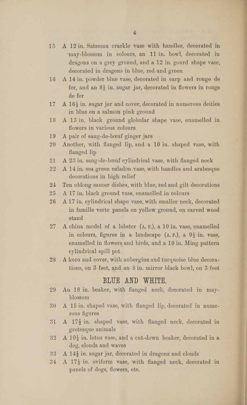 16 27 4 A 12in. Satsuma crackle vase with handles, decorated in ‘may-blossom in colours, an 11 in. bowl, decorated in dragons on a grey ground, and a 12 in. gourd shape vase, decorated in dragons in blue, red and green A 14 in. powder blue vase, decorated in carp and rouge de fer, and an 84 in. sugar jar, decorated in flowers in rouge de fer A 164 in. sugar jar and cover, decorated in numerous deities in blue on a salmon pink ground A 13 in. black ground globular shape vase, enamelled in flowers in various colours A pair of sang-de-boeuf ginger jars Another, with flanged lip, and a 10 in. shaped vase, with flanged lip A 28 in. sang-de-boeuf cylindrical vase, with flanged neck A 14 in. sea green celadon vase, with handles and arabesque decorations in high relief Ten oblong saucer dishes, with blue, red and gilt decorations A 17 in. black ground vase, enamelled in colours A 17 in. cylindrical shape vase, with smaller neck, decorated in famille verte panels on yellow ground, on carved wood stand A china model of a lobster (A. F.), a 10 in. vase, enamelled in colours, figures in a landscape (A.F.), a 94 in. vase, enamelled in flowers and birds, and a 10 in. Ming pattern cylindrical spill pot A koro and cover, with aubergine and turquoise blue decora- BLUE AND WHITE. An 18 in. beaker, with flanged neck, decorated in may- blossom A 15 in. shaped vase, with flanged lip, decorated in nume- rous figures A 17%in. shaped vase, with flanged neck, decorated in grotesque animals A 104 in. lotus vase, and a cut-down beaker, decorated in a dog, clouds and waves A 144 in. sugar jar, decorated in dragons and clouds A 17% in. oviform vase, with flanged neck, decorated in panels of dogs, flowers, ete. 