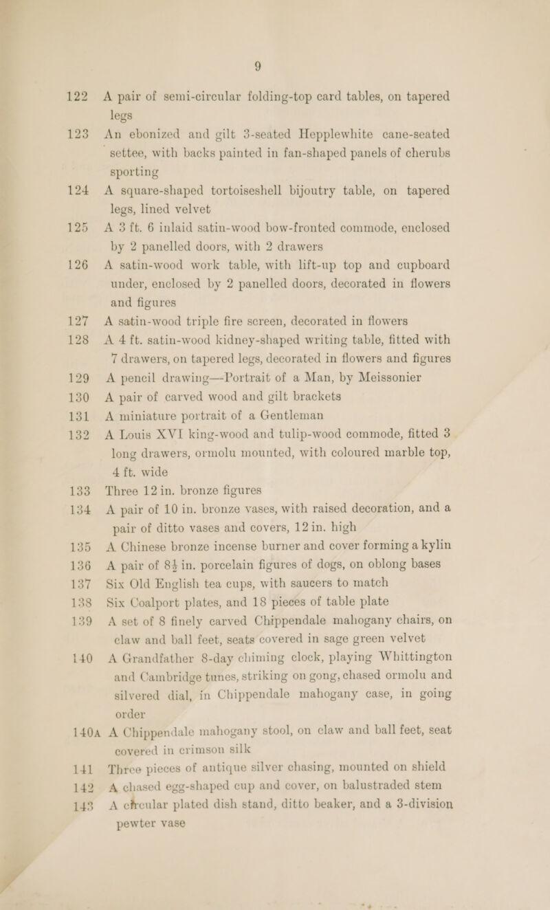  9 A pair of semi-circular folding-top card tables, on tapered legs An ebonized and gilt 3-seated Hepplewhite cane-seated settee, with backs painted in fan-shaped panels of cherubs sporting A square-shaped tortoiseshell bijoutry table, on tapered legs, lined velvet A 3 ft. 6 inlaid satin-wood bow-fronted commode, enclosed by 2 panelled doors, with 2 drawers A satin-wood work table, with lft-up top and cupboard under, enclosed by 2 panelled doors, decorated in flowers A satin-wood triple fire screen, decorated in flowers 7 drawers, on tapered legs, decorated in flowers and figures A pencil drawing—Portrait of a Man, by Meissonier A pair of carved wood and gilt brackets A miniature portrait of a Gentleman A Louis XVI king-wood and tulip-wood commode, fitted 3_ long drawers, ormolu mounted, with coloured marble top, 4 ft. wide Three 12 in. bronze figures A pair of 10 in. bronze vases, with raised decoration, and a pair of ditto vases and covers, 12 in. high A Chinese bronze incense burner and cover forming a kylin A pair of 84in. porcelain figures of dogs, on oblong bases Six Old English tea cups, with saucers to match Six Coalport plates, and 18 pieces of table plate A set of 8 finely carved Chippendale mahogany chairs, on claw and ball feet, seats covered in sage green velvet A Grandfather 8-day chiming clock, playing Whittington and Cambridge tunes, striking on gong, chased ormolu and silvered dial, in Chippendale mahogany case, in going order A Chippendale mahogany stool, on claw and ball feet, seat covered in crimson silk Three pieces of antique silver chasing, mounted on shield A chased egg-shaped cup and cover, on balustraded stem A circular plated dish stand, ditto beaker, and a 3-division pewter vase