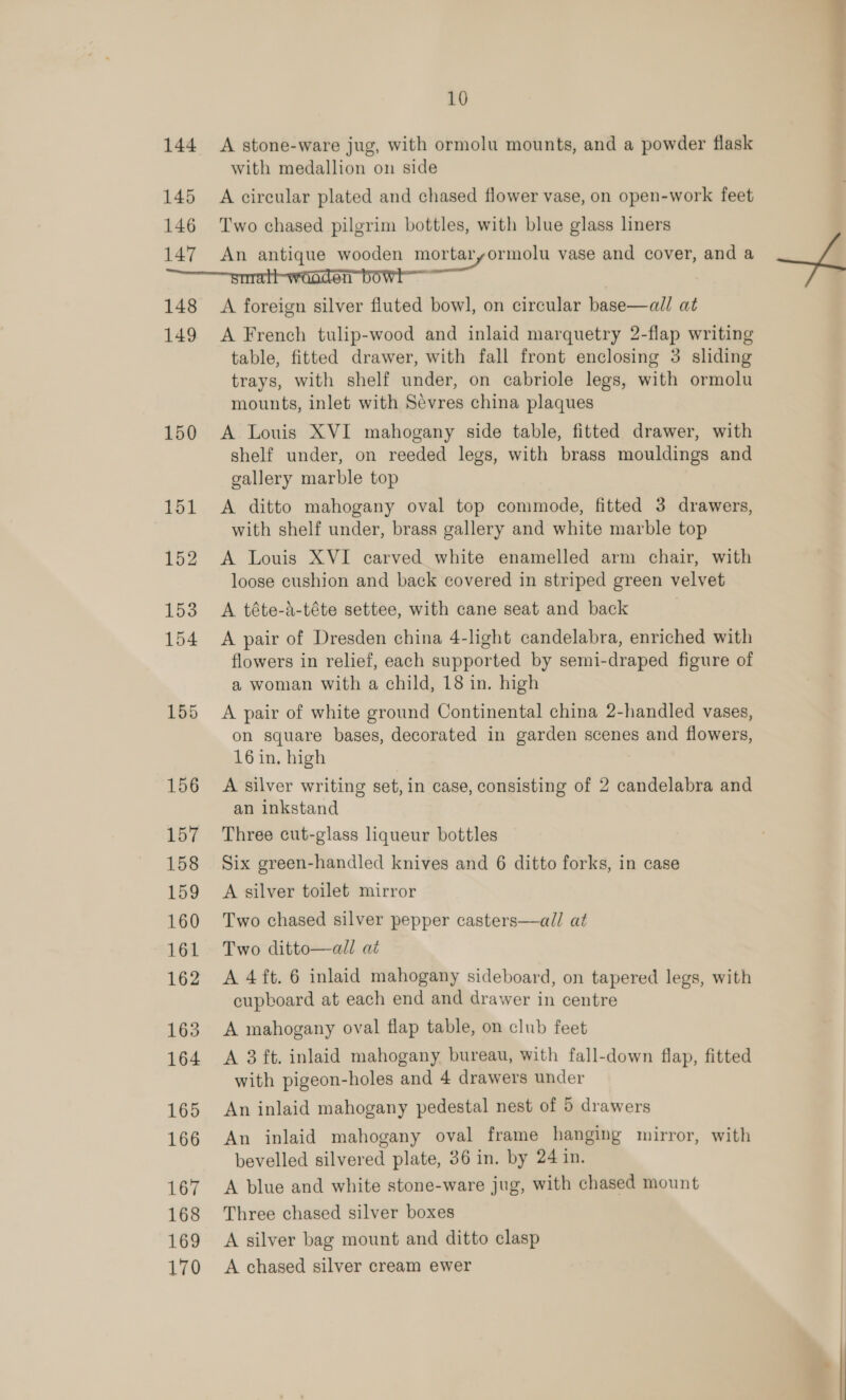  10 144 A stone-ware jug, with ormolu mounts, and a powder flask with medallion on side 145 A circular plated and chased flower vase, on open-work feet 146 Two chased pilgrim bottles, with blue glass liners 147 An antique wooden mortaryormolu vase and cover, and a ———srrratt-wooden bowl 148 A foreign silver fluted bowl, on circular base—all at 149 A French tulip-wood and inlaid marquetry 2-flap writing table, fitted drawer, with fall front enclosing 3 sliding trays, with shelf under, on cabriole legs, with ormolu mounts, inlet with Sévres china plaques 150 A Louis XVI mahogany side table, fitted drawer, with shelf under, on reeded legs, with brass mouldings and gallery marble top 151 &lt;A ditto mahogany oval top commode, fitted 3 drawers, with shelf under, brass gallery and white marble top 152 &lt;A Louis XVI carved white enamelled arm chair, with loose cushion and back covered in striped green velvet 153 A téte-d-téte settee, with cane seat and back | 154 A pair of Dresden china 4-light candelabra, enriched with flowers in relief, each supported by semi-draped figure of a woman with a child, 18 in. high 155 A pair of white ground Continental china 2-handled vases, on square bases, decorated in garden scenes and flowers, 16 in. high 156 A silver writing set, in case, consisting of 2 candelabra and an inkstand 157 Three cut-glass liqueur bottles 158 Six green-handled knives and 6 ditto forks, in case 159 A silver toilet mirror 160 Two chased silver pepper casters—all at 161 Two ditto—all at 162 A 4 ft. 6 inlaid mahogany sideboard, on tapered legs, with cupboard at each end and drawer in centre 163 A mahogany oval flap table, on club feet 164 A 3 ft. inlaid mahogany bureau, with fall-down flap, fitted with pigeon-holes and 4 drawers under 165 An inlaid mahogany pedestal nest of 5 drawers 166 An inlaid mahogany oval frame hanging mirror, with bevelled silvered plate, 36 in. by 24 in. 167 &lt;A blue and white stone-ware jug, with chased mount 168 Three chased silver boxes 169 A silver bag mount and ditto clasp 170 A chased silver cream ewer  