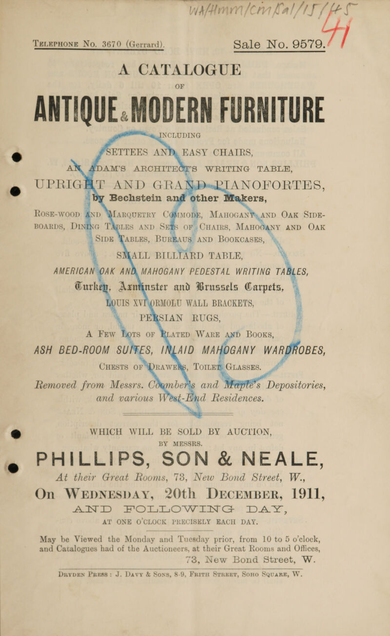 Whine nlerm KAl/f / TELEPHONE No. 3670 (Gerrard). Sale No. 9579. A CATALOGUE ANTIQUE. MODERN FURNITURE INCLUDING fSETTEES EASY CHAIRS, ADAM’S ARCHITECES WRITING TABLE,          BOARDS, DINING TABLES AND SETS or, CHAIRS, adhen: AND OAK ABLES, BUREAUS” AND BOOKCASES ® \ [ALL BILLTARD TABLE, \ AMERICAN OAK AND, MAHOGANY PEDESTAL WRITING TAB ES, Curkep, Aantinster and Brussels ee *  s Depositorves, and various JV nd Residences.  7 WHICH WILL BE SOLD BY AUCIION, BY MESSRS. PHILLIPS, SON &amp; NEALE, At their Great Rooms, 78, New Bond Street, W., On WEDNESDAY, 20th DECEMBER, 1911, AND FOLLOWING DAY, AT ONE O CLOCK PRECISELY EACH DAY. #  May be Viewed the Monday and Tuesday prior, from 10 to 5 o'clock, and Catalogues had of the Auctioneers, at their Great Rooms and Offices, 73, New Bond Street, W. DryDEN Press: J. Davy &amp; Sons, 8-9, Frirnu Street, Sono Square, W. 