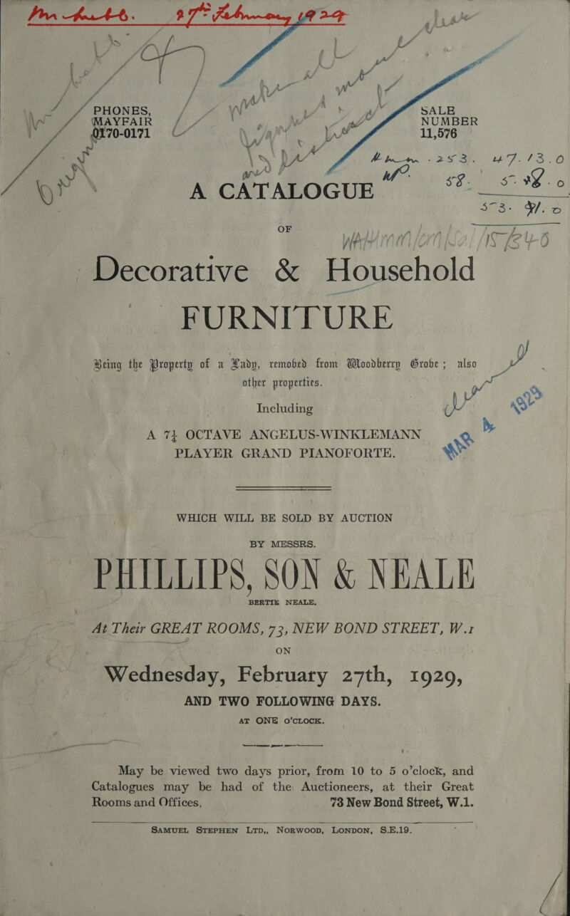   é    MAYFAIR / /  0170-0171 \ Laie A il \ _ )A/’ EPFL SD) \ i “4 § 1 = : Biss, Ye | A CATALOGUE gt SMR 3$73- Yo OF ; nay Pr | IS (§%0 We 4 Decorative &amp; Household FURNTI URE Being the Property of a Aadp, remobhed from Woodberry Grobe; also other properties. ie Including ; (VU 2 A 74 OCTAVE ANGELUS-WINKLEMANN Q PLAYER GRAND PIANOFORTE. ww WHICH WILL BE SOLD BY AUCTION BY MESSRS. PHILLIPS, SON &amp; NEALE BERTIE NEALE, At Their GREAT ROOMS, 73, NEW BOND STREET, W.1z ON Wednesday, February 27th, 19209, AND TWO FOLLOWING DAYS. AT ONE O’CLOCKE. May be viewed two days prior, from 10 to 5 o’clock, and Catalogues may be had of the Auctioneers, at their Great Rooms and Offices, 73 New Bond Street, W.1.  SAMUEL STEPHEN LTD,, Norwoon, LONDON, S.E.19. we 