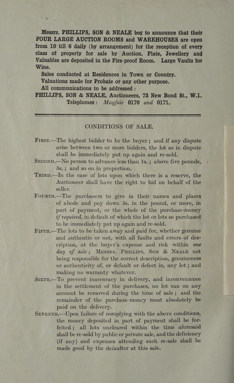 Messrs. PHILLIPS, SON &amp; NEALE beg to announce that their FOUR LARGE AUCTION ROOMS and WAREHOUSES are open from 10 till 6 daily (by arrangement) for the reception of every class of property for sale by Auction. Plate, Jewellery and Valuables are deposited in the Fire-proof Room. Large Vaults for Wine. Sales conducted at Residences in Town or Country. Valuations made for Probate or any other purpose. All communications to be addressed : PHILLIPS, SON &amp; NEALE, Auctioneers, 738 New Bond St., W.1. Telephones: Mayfair 0170 and 0171.  CONDITIONS OF SALE. Frrst.—The highest bidder to be the buyer; and if any dispute arise between two or more bidders, the lot so in dispute shall be immediately put up again and re-sold. SECOND.—No person to advance less than Is. ; above five pounds, 5s.; and so on in proportion. TuirD.—In the case of lots upon which there is a reserve, the Auctioneer shall have the right to bid on behalf of the seller. Fourtu.—The purchasers to give in their names and places of abode and pay down 5s. in the pound, or more, in part of payment, or the whole of the purchase-money if required, in default of which the lot or lots so purchased to be immediately put up again and re-sold. Firtu.—The lots to be taken away and paid for, whether genuine and authentic or not, with all faults and errors of des- cription, at the buyer’s expense and risk within one day of sale; Messrs. Puiuuirs, Son &amp; NEALE not being responsible for the correct description, genuineness or authenticity of, or default or defect in, any lot ; and making no warranty whatever. SrxTu.—To prevent inaccuracy in delivery, and inconvenience in the settlement of the purchases, no lot can on any account be removed during the time of sale; and the remainder of the purchase-money must absolutely be paid on the delivery. SEVENTH.—Upon failure of complying with the above conditions, the money deposited in part of payment shall be for- feited; all lots uncleared within the time aforesaid shall be re-sold by public or private sale, and the deficiency (if any) and expenses attending such re-sale shall be made good by the defaulter at this sale.