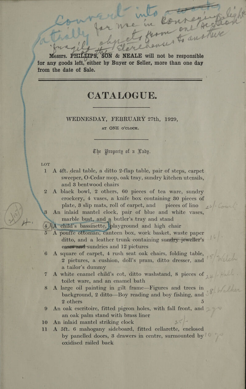       P f ‘ | l ‘ {-' ae I fe 4 ye &lt;p I hi prthount Messrs. PHi “ &amp; NEALE will not be responsible for any goods left, either by Buyer or Seller, more than one day from the date of Sale.  CATALOGUE. WEDNESDAY, FEBRUARY 27th, 1929, AT ONE oO’CLOCK. Che Property of x Lady. LOT 1 A 4ft. deal table, a ditto 2-flap table, pair of steps, carpet sweeper, O-Cedar mop, oak tray, sundry kitchen utensils, and 3 bentwood chairs 2 &lt;A black bowl, 2 others, 60 pieces of tea ware, sundry crockery, 4 vases, a knife box containing 30 pieces of plate, 3 slip mats, roll of carpet, and pieces of lino marble bust, and a butler’s tray and stand . “¢hild’s “bassinette, layground. and high chair oA pouffe ottoman, Canteen box, work basket, waste paper ditto, and a leather trunk containing sundry~jeweller’s eases*and-sundries and 12 pictures A square of carpet, 4 rush seat oak chairs, folding table, 2 pictures, a cushion, doll’s pram, ditto dresser, and a tailor’s dummy 7 A white enamel child’s cot, ditto washstand, 8 pieces of . toilet ware, and an enamel bath 8 A large oil painting in gilt frame—Figures and trees in background, 2 ditto—Boy reading and boy fishing, and 2 others 5 9 An oak escritoire, fitted pigeon holes, with fall front, and an oak palm stand with brass liner 10 An inlaid mantel striking clock ; 11 &lt;A 5ft. 6 mahogany sideboard, fitted Pallabett enclosed by panelled doors, 3 drawers in centre, surmounted by oxidised railed back   oO  